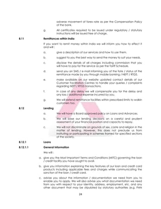 24
adverse movement of forex rate as per the Compensation Policy
of the bank.
g. All certificates required to be issued under regulatory / statutory
instructions will be issued free of charge.
8.11 Remittances within India
If you want to remit money within India we will inform you how to effect it
and will :
a. give a description of our services and how to use them.
b. suggest to you the best way to send the money to suit your needs.
c. disclose the details of all charges including commission that you
will have to pay for the service as per the Tariff Schedule.
d. send you an SMS / e-mail informing you of the fate / status of the
remittance made by you through mobile banking / NEFT / RTGS.
e. make available on our website updated contact details of our
Customer Facilitation Centres to handle your queries / complaints
regarding NEFT / RTGS transactions.
f. In case of any delay we will compensate you for the delay and
any loss / additional expense incurred by you.
g. We will extend remittance facilities within prescribed limits to walkin
customers too.
8.12 Lending
a. We will have a Board approved policy on Loans and Advances.
b. We will base our lending decisions on a careful and prudent
assessment of your financial position and capacity to repay.
c. We will not discriminate on grounds of sex, caste and religion in the
matter of lending. However, this does not preclude us from
instituting or participating in schemes framed for specified sections
of the society.
8.12.1 Loans
8.12.1.1 General Information
We will :
a. give you the Most Important Terms and Conditions (MITC) governing the loan
/ credit facility you have sought to avail.
b. give you information explaining the key features of our loan and credit card
products including applicable fees and charges while communicating the
sanction of the loan / credit card.
c. advise you about the information / documentation we need from you to
enable you to apply. We will also advise you what documentation we need
from you with respect to your identity, address, employment, etc. and any
other document that may be stipulated by statutory authorities (e.g. PAN
 