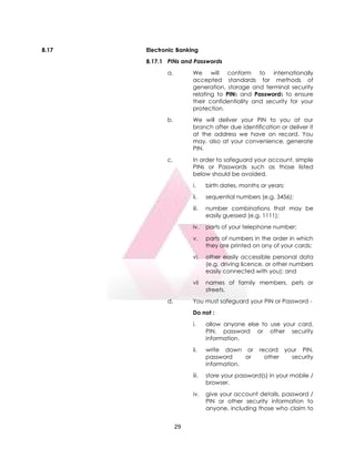 29
8.17 Electronic Banking
8.17.1 PINs and Passwords
a. We will conform to internationally
accepted standards for methods of
generation, storage and terminal security
relating to PINs and Passwords to ensure
their confidentiality and security for your
protection.
b. We will deliver your PIN to you at our
branch after due identification or deliver it
at the address we have on record. You
may, also at your convenience, generate
PIN.
c. In order to safeguard your account, simple
PINs or Passwords such as those listed
below should be avoided.
i. birth dates, months or years;
ii. sequential numbers (e.g. 3456);
iii. number combinations that may be
easily guessed (e.g. 1111);
iv. parts of your telephone number;
v. parts of numbers in the order in which
they are printed on any of your cards;
vi. other easily accessible personal data
(e.g. driving licence, or other numbers
easily connected with you); and
vii names of family members, pets or
streets.
d. You must safeguard your PIN or Password -
Do not :
i. allow anyone else to use your card,
PIN, password or other security
information.
ii. write down or record your PIN,
password or other security
information.
iii. store your password(s) in your mobile /
browser.
iv. give your account details, password /
PIN or other security information to
anyone, including those who claim to
 