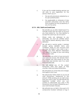 35
c. If you opt for mobile banking services we
will, prior to your registration for the
service, inform you of :
i. the security procedure adopted by us
for user authentication.
ii. the applicability or otherwise of stop
payment instructions and the terms
and conditions for the acceptance, if
any, for the same.
8.17.4 ATM / Debit and Credit Cards
a. We will offer you an ATM / Debit Card if it is
normally issued with the type of account
you have opted for. You may decline to
accept the card if you do not want it.
b. Where cards are delivered to you
personally, we must be satisfied about
your identity before allowing cards to be
delivered.
c. We will send a service guide / member
booklet giving detailed terms and
conditions, losses on your account that
you may be liable if your card is lost /
misused and other relevant information
with respect to usage of your card along
with your first card.
d. We will inform you which of your accounts
your card can access. We will also inform
you whether the card issued to you has
more than one function and if so, what
those functions are.
e. We will advise you of the current
transaction limits that apply at POS
counters, ATMs and forex transactions.
f. We will advise you of the fees and charges
that apply to your card.
g. We will provide 'Online Alerts' to you for all
card transactions, irrespective of the
amount. While sending you an alert every
time your card is used, we will indicate the
telephone number which you can
contact to deactivate your card, if the
transaction has not been initiated by you /
your card has been misused.
h. We will send you an SMS in the event of 3
consecutive incorrect attempts of log in
 