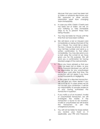 37
discover that your card has been lost
or stolen or someone else knows your
PIN, password or other security
information apart from changing
them immediately.
e. In case your ATM / Debit / Credit card
has been lost or stolen, we will, on
your notifying us, take immediate
steps to try to prevent these from
being misused.
f. You may be liable for misuse until the
time that we have been notified.
g. We will block a lost or misused card
immediately on being informed of the
loss / misuse. You could tell us about
the loss / misuse by phone at our 24
hour toll free number and send us a
written confirmation to that effect
immediately. You may also send us an
e-mail using the e-mail id we have
given you for this purpose. We will
send you a confirmation for having
blocked usage of the card promptly.
h. Once you have advised us that your
card has been lost or stolen, or your
PIN or Password disclosed, you will not
be responsible for any unauthorised
use of your card after that time. This
protection will not apply if you have
acted fraudulently or negligently.
i. In the case of a disputed transaction,
we will give you more details if you
ask us to do so. In cases where we do
not accept your contention, it will be
our responsibility to provide evidence
of your having authorized the
transaction in question.
j. If you notify us of an incorrect, invalid
or unauthorised transaction, we will
investigate the matter. If the
transaction is found to be incorrect,
invalid or unauthorised we will reverse
the transaction as per the
chargeback process.
k. You will not be liable for losses before
you receive your Card or, if
applicable, your PIN and Password,
 