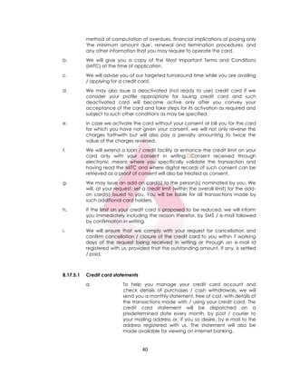 40
method of computation of overdues, financial implications of paying only
'the minimum amount due', renewal and termination procedures, and
any other information that you may require to operate the card.
b. We will give you a copy of the Most Important Terms and Conditions
(MITC) at the time of application.
c. We will advise you of our targeted turnaround time while you are availing
/ applying for a credit card.
d. We may also issue a deactivated (not ready to use) credit card if we
consider your profile appropriate for issuing credit card and such
deactivated card will become active only after you convey your
acceptance of the card and take steps for its activation as required and
subject to such other conditions as may be specified.
e. In case we activate the card without your consent or bill you for the card
for which you have not given your consent, we will not only reverse the
charges forthwith but will also pay a penalty amounting to twice the
value of the charges reversed.
f. We will extend a loan / credit facility or enhance the credit limit on your
card only with your consent in writing. Consent received through
electronic means where you specifically validate the transaction and
having read the MITC and where digital records of such consent can be
retrieved as a proof of consent will also be treated as consent.
g. We may issue an add-on card(s) to the person(s) nominated by you. We
will, at your request, set a credit limit (within the overall limit) for the add-
on card(s) issued to you. You will be liable for all transactions made by
such additional card holders.
h. If the limit on your credit card is proposed to be reduced, we will inform
you immediately including the reason therefor, by SMS / e-mail followed
by confirmation in writing.
i. We will ensure that we comply with your request for cancellation and
confirm cancellation / closure of the credit card to you within 7 working
days of the request being received in writing or through an e-mail Id
registered with us, provided that the outstanding amount, if any, is settled
/ paid.
8.17.5.1 Credit card statements
a. To help you manage your credit card account and
check details of purchases / cash withdrawals, we will
send you a monthly statement, free of cost, with details of
the transactions made with / using your credit card. The
credit card statement will be dispatched on a
predetermined date every month, by post / courier to
your mailing address or, if you so desire, by e-mail to the
address registered with us. The statement will also be
made available for viewing on internet banking.
 