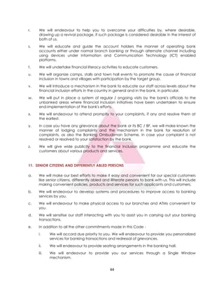 44
r. We will endeavour to help you to overcome your difficulties by, where desirable,
drawing up a revival package, if such package is considered desirable in the interest of
both of us.
s. We will educate and guide the account holders the manner of operating bank
accounts either under normal branch banking or through alternate channel including
using devices under Information and Communication Technology (ICT) enabled
platforms.
t. We will undertake financial literacy activities to educate customers.
u. We will organize camps, stalls and town hall events to promote the cause of financial
inclusion in towns and villages with participation by the target group.
v. We will introduce a mechanism in the bank to educate our staff across levels about the
financial inclusion efforts in the country in general and in the bank, in particular.
w. We will put in place a system of regular / ongoing visits by the bank's officials to the
unbanked areas where financial inclusion initiatives have been undertaken to ensure
end-implementation of the bank's efforts.
x. We will endeavour to attend promptly to your complaints, if any and resolve them at
the earliest.
y. In case you have any grievance about the bank or its BC / BF, we will make known the
manner of lodging complaints and the mechanism in the bank for resolution of
complaints, as also the Banking Ombudsman Scheme, in case your complaint is not
resolved or resolved to your satisfaction by the bank.
z. We will give wide publicity to the financial inclusion programme and educate the
customers about various products and services.
11. SENIOR CITIZENS AND DIFFERENTLY ABLED PERSONS
a. We will make our best efforts to make it easy and convenient for our special customers
like senior citizens, differently abled and illiterate persons to bank with us. This will include
making convenient policies, products and services for such applicants and customers.
b. We will endeavour to develop systems and procedures to improve access to banking
services by you.
c. We will endeavour to make physical access to our branches and ATMs convenient for
you.
d. We will sensitise our staff interacting with you to assist you in carrying out your banking
transactions.
e. In addition to all the other commitments made in this Code -
i. We will accord due priority to you. We will endeavour to provide you personalized
services for banking transactions and redressal of grievances.
ii. We will endeavour to provide seating arrangements in the banking hall.
iii. We will endeavour to provide you our services through a Single Window
mechanism.
 