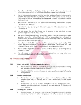 45
iv. We will permit withdrawal of your funds, up to limits set by you, by persons
authorized by you on production of the authorization letter and passbook.
v. We will endeavour to provide 'Doorstep' banking (pick up of cash / instruments for
credit to the account or delivery of cash / demand drafts against issue of cheque
/ requisition in writing) in special circumstances like ill health, inability to come to
the branch, etc.
vi. We will issue a pension slip to you (pensioners) containing details of the pension
credited to your account.
vii. We will endeavour to arrange to disburse the pension at the doorstep, in special
circumstances.
viii. We will accept the Life Certificate that is required to be submitted by you
(pensioners) at any branch of our bank.
ix. We will guide relatives / parents of disabled persons on how to appoint a legal
guardian, under the National Trust Act, 1999, for disabled persons with autism,
cerebral palsy, mental retardation and multiple disabilities who can then open
and operate accounts for such persons.
x. We will ensure that all the banking facilities such as cheque book facility, ATM
facility, Net banking facility, locker facility, retail loans, credit cards etc., are
invariably offered to the visually challenged without any discrimination.
xi. We will render all possible assistance to the visually challenged for availing various
banking facilities.
xii. We will endeavour to arrange regular meetings so that you may voice your
concerns and benefit from collective experience.
12. PROTECTING YOUR ACCOUNTS
12.1 Secure and reliable banking and payment systems
a. We will make best efforts to ensure that you enjoy secure and reliable banking
and payment systems and which you can trust.
b. We will install CCTV, wherever feasible, for close surveillance as part of security
arrangements.
12.2 Keeping us up to date
a. Please make sure you register your current address, phone number, mobile
phone number and / or e-mail Id with us to enable us to send you necessary
alerts.
b. Please make sure you let us know, promptly, when you change your name,
address, phone numbers and e-mail Id so that we are able to contact you
when required.
12.3 Checking your account
a. We recommend that you check your statement or passbook regularly. If there
is an entry, which seems to be wrong, you should tell us as soon as possible so
 