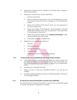 6
2.1.5 To treat all your personal information as private and confidential
We will treat all your personal information as private and confidential subject
to matters mentioned in Paragraph No. 5 below.
b. Keeping you informed about changes in the interest rates, charges or
terms and conditions.
c. Displaying in our branches, for your information
i. Services we provide.
ii. Minimum balance requirement, if any, for Savings Bank Accounts
and Current Accounts and the charges for non-maintenance
thereof.
iii. Name of the official at the branch whom you may approach if
you have a grievance.
iv. Name and address of the Regional / Zonal Manager / Principal
Nodal Officer (PNO) whom you can approach if your grievance
is not redressed at the branch.
v. Name and contact details of the Banking Ombudsman under
whose jurisdiction the branch falls.
vi. Information available in booklet form.
d. Displaying on our website our policies on
i. Deposits
ii. Cheque collection
iii. Grievance Redressal
iv. Compensation
v. Collection of Dues and Security Repossession.
2.1.4 To deal quickly and sympathetically with things that go wrong by
a. Correcting mistakes promptly and cancelling any bank charges that
we apply by mistake and compensate you for any financial loss you
may have incurred due to our mistake, in terms of our compensation
policy.
b. Handling your complaints promptly.
c. Telling you how to take your complaint forward if you are still not
satisfied.
d. Providing suitable alternative avenues to alleviate problems arising out
of technological failures.
 