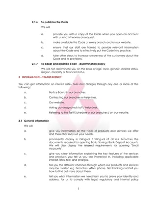 7
2.1.6 To publicize the Code
We will
a. provide you with a copy of the Code when you open an account
with us and otherwise on request.
b. make available this Code at every branch and on our website.
c. ensure that our staff are trained to provide relevant information
about the Code and to effectively put the Code into practice.
d. take other steps to increase awareness of the customers about the
Code and its provisions.
2.1.7 To adopt and practice a non - discrimination policy
We will not discriminate you on the basis of age, race, gender, marital status,
religion, disability or financial status.
3 INFORMATION – TRANSPARENCY
You can get information on interest rates, fees and charges through any one or more of the
following :
a. Notice Board in our branches.
b. Contacting our branches or help-lines.
c. Our website.
d. Asking our designated staff / help desk.
e. Referring to the Tariff Schedule at our branches / on our website.
3.1 General information
We will
a. give you information on the types of products and services we offer
and those that may suit your needs.
b. prominently display in bilingual / trilingual at all our branches the
documents required for opening Basic Savings Bank Deposit Accounts.
We will also display the relaxed requirements for opening "Small
Accounts".
c. give you clear information explaining the key features of the services
and products you tell us you are interested in, including applicable
interest rates, fees and charges.
d. tell you the different channels through which our products and services
may be availed e.g. branches, ATMs, phone, Net banking and tell you
how to find out more about them.
e. tell you what information we need from you to prove your identity and
address, for us to comply with legal, regulatory and internal policy
 