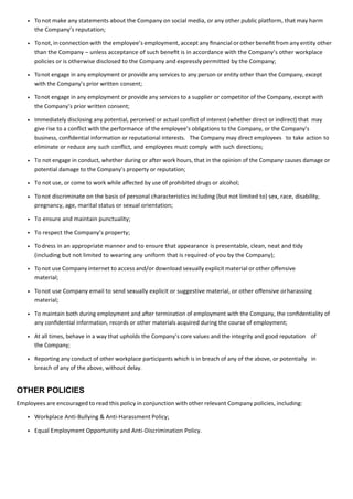 To not make any statements about the Company on social media, or any other public platform, that may harm
the Company’s reputation;
Tonot, in connection with the employee’s employment, accept any ﬁnancial orother beneﬁt from any entity other
than the Company – unless acceptance of such beneﬁt is in accordance with the Company’s other workplace
policies or is otherwise disclosed to the Company and expressly permitted by the Company;
Tonot engage in any employment or provide any services to any person or entity other than the Company, except
with the Company’s prior written consent;
Tonot engage in any employment or provide any services to a supplier or competitor of the Company, except with
the Company’s prior written consent;
Immediately disclosing any potential, perceived or actual conﬂict of interest (whether direct or indirect) that may
give rise to a conﬂict with the performance of the employee’s obligations to the Company, or the Company’s
business, conﬁdential information or reputational interests. The Company may direct employees to take action to
eliminate or reduce any such conﬂict, and employees must comply with such directions;
To not engage in conduct, whether during or after work hours, that in the opinion of the Company causes damage or
potential damage to the Company’s property or reputation;
To not use, or come to work while aﬀected by use of prohibited drugs or alcohol;
Tonot discriminate on the basis of personal characteristics including (but not limited to) sex, race, disability,
pregnancy, age, marital status or sexual orientation;
To ensure and maintain punctuality;
To respect the Company’s property;
Todress in an appropriate manner and to ensure that appearance is presentable, clean, neat and tidy
(including but not limited to wearing any uniform that is required of you by the Company);
Tonot use Company internet to access and/or download sexually explicit material or other oﬀensive
material;
Tonot use Company email to send sexually explicit or suggestive material, or other oﬀensive orharassing
material;
To maintain both during employment and after termination of employment with the Company, the conﬁdentiality of
any conﬁdential information, records or other materials acquired during the course of employment;
At all times, behave in a way that upholds the Company’s core values and the integrity and good reputation of
the Company;
Reporting any conduct of other workplace participants which is in breach of any of the above, or potentially in
breach of any of the above, without delay.
OTHER POLICIES
Employees are encouraged to read this policy in conjunction with other relevant Company policies, including:
Workplace Anti-Bullying & Anti-Harassment Policy;
Equal Employment Opportunity and Anti-Discrimination Policy.
 