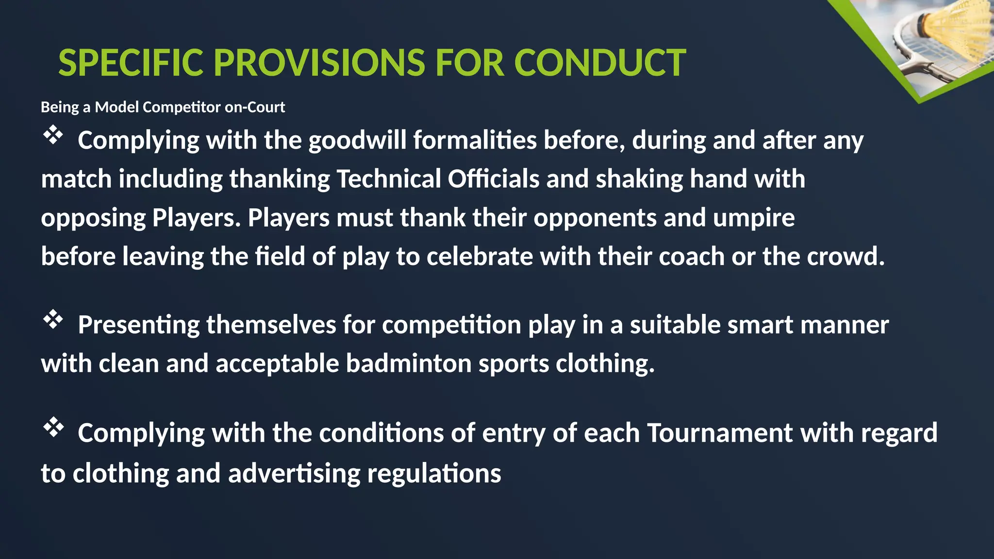 Being a Model Competitor on-Court
 Complying with the goodwill formalities before, during and after any
match including thanking Technical Officials and shaking hand with
opposing Players. Players must thank their opponents and umpire
before leaving the field of play to celebrate with their coach or the crowd.
 Presenting themselves for competition play in a suitable smart manner
with clean and acceptable badminton sports clothing.
 Complying with the conditions of entry of each Tournament with regard
to clothing and advertising regulations
SPECIFIC PROVISIONS FOR CONDUCT
 