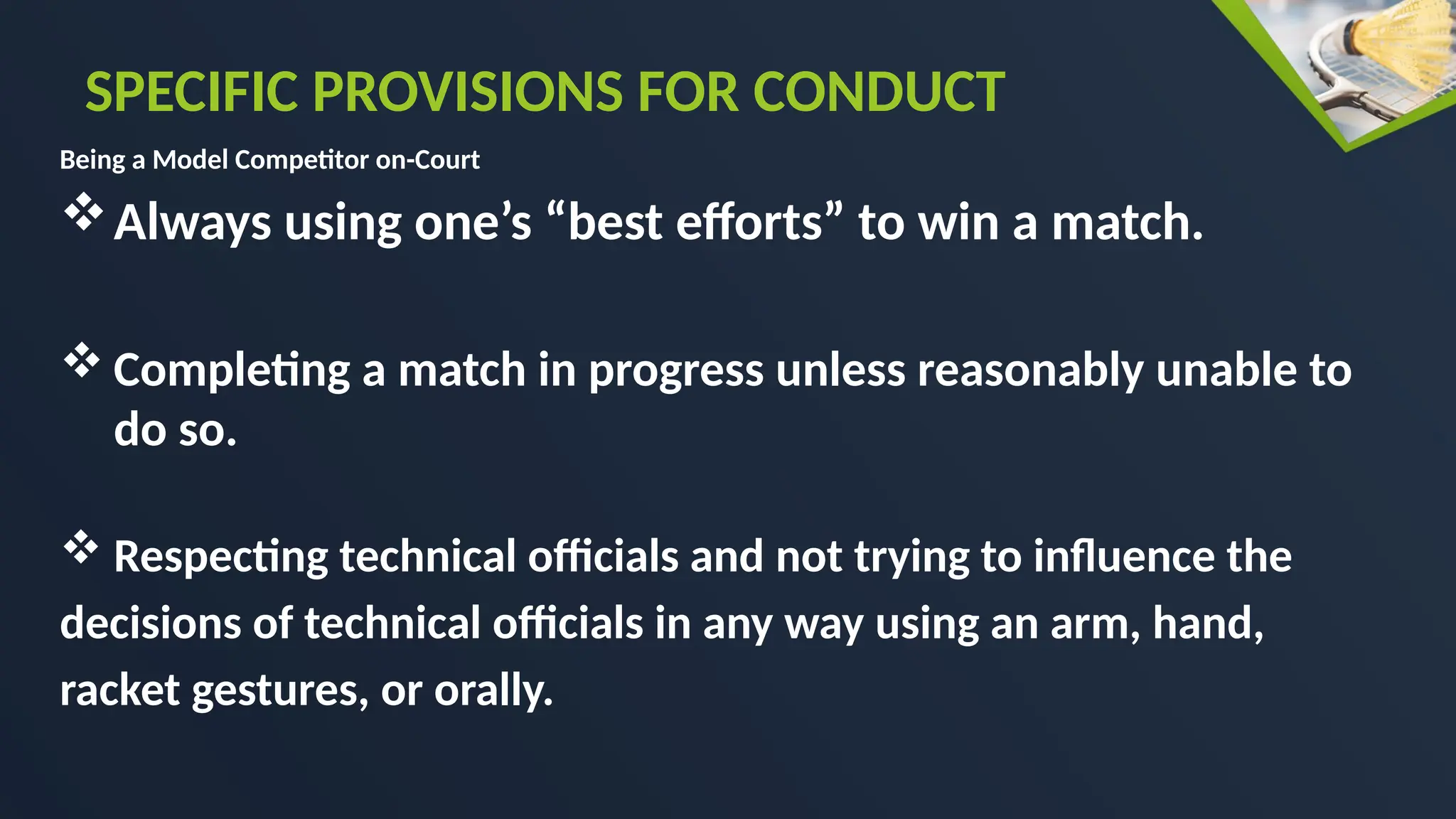 Being a Model Competitor on-Court
Always using one’s “best efforts” to win a match.
 Completing a match in progress unless reasonably unable to
do so.
 Respecting technical officials and not trying to influence the
decisions of technical officials in any way using an arm, hand,
racket gestures, or orally.
SPECIFIC PROVISIONS FOR CONDUCT
 
