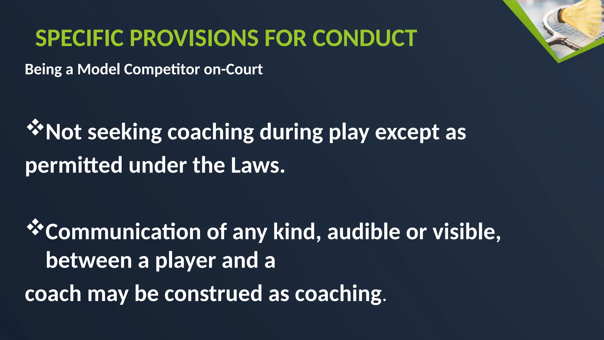 Being a Model Competitor on-Court
Not seeking coaching during play except as
permitted under the Laws.
Communication of any kind, audible or visible,
between a player and a
coach may be construed as coaching.
SPECIFIC PROVISIONS FOR CONDUCT
 