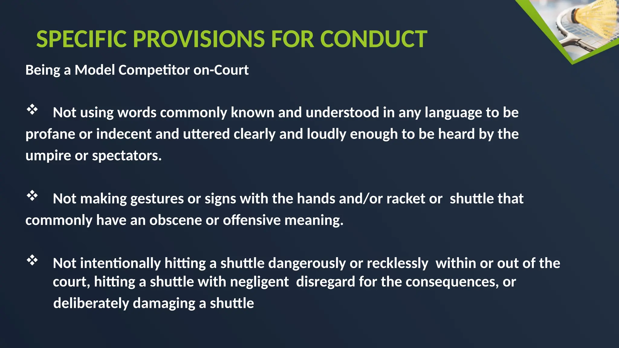 Being a Model Competitor on-Court
 Not using words commonly known and understood in any language to be
profane or indecent and uttered clearly and loudly enough to be heard by the
umpire or spectators.
 Not making gestures or signs with the hands and/or racket or shuttle that
commonly have an obscene or offensive meaning.
 Not intentionally hitting a shuttle dangerously or recklessly within or out of the
court, hitting a shuttle with negligent disregard for the consequences, or
deliberately damaging a shuttle
SPECIFIC PROVISIONS FOR CONDUCT
 