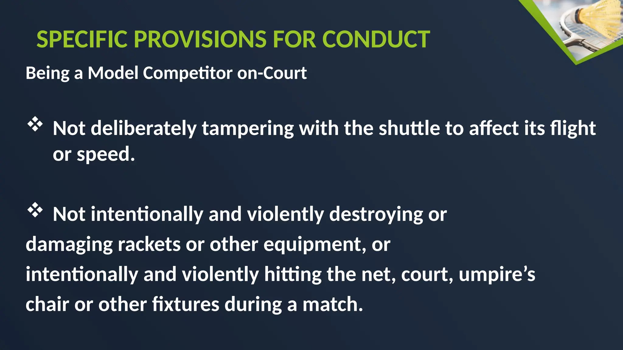 Being a Model Competitor on-Court
 Not deliberately tampering with the shuttle to affect its flight
or speed.
 Not intentionally and violently destroying or
damaging rackets or other equipment, or
intentionally and violently hitting the net, court, umpire’s
chair or other fixtures during a match.
SPECIFIC PROVISIONS FOR CONDUCT
 