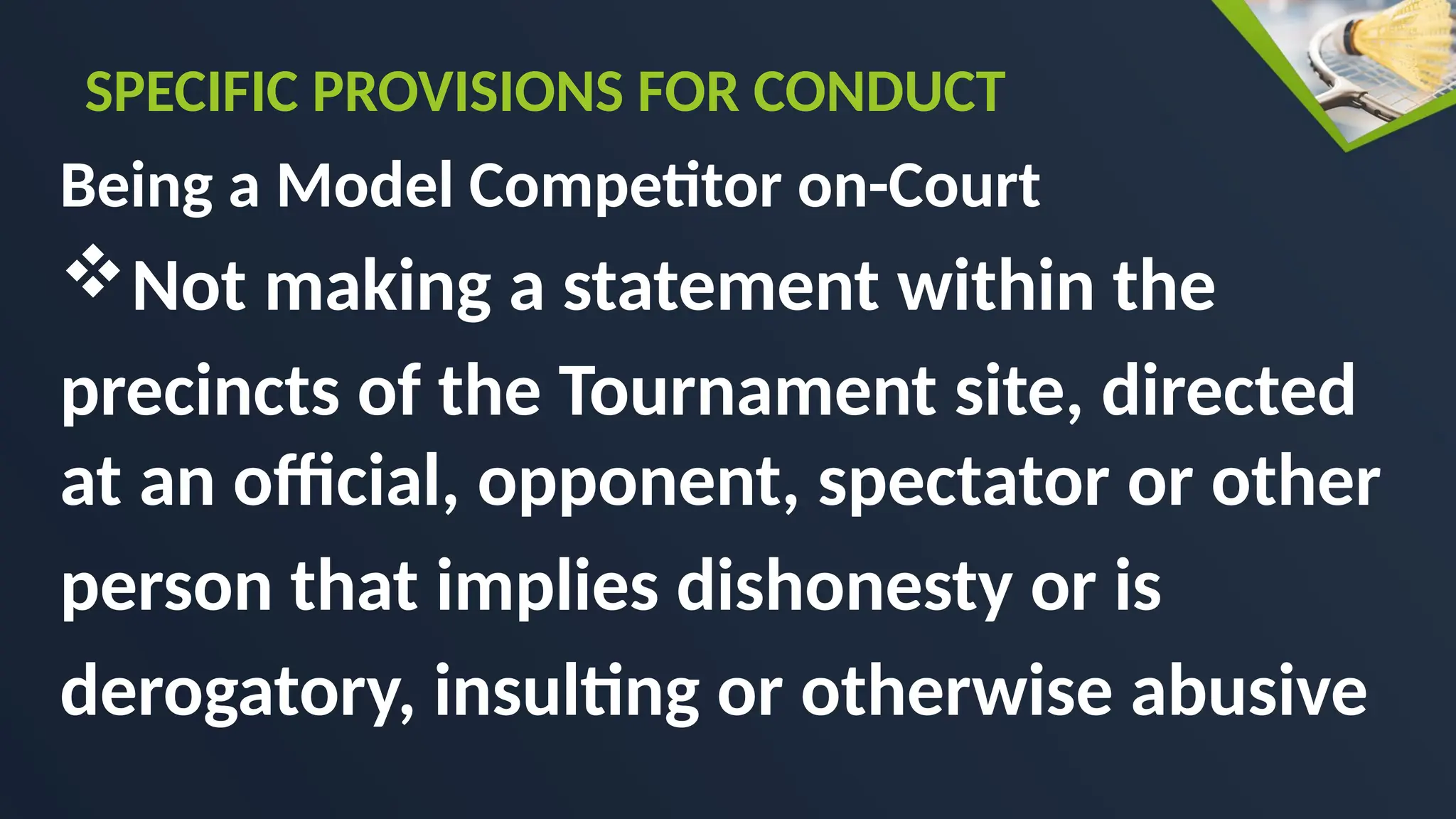 Being a Model Competitor on-Court
Not making a statement within the
precincts of the Tournament site, directed
at an official, opponent, spectator or other
person that implies dishonesty or is
derogatory, insulting or otherwise abusive
SPECIFIC PROVISIONS FOR CONDUCT
 