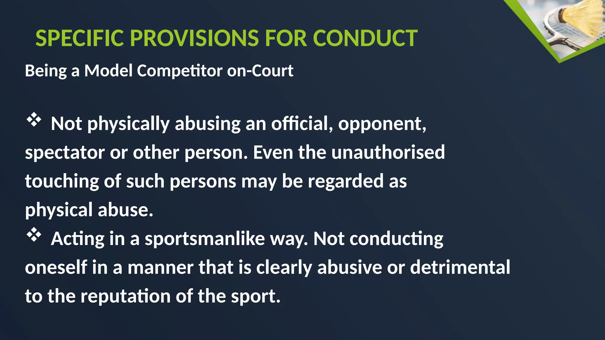 Being a Model Competitor on-Court
 Not physically abusing an official, opponent,
spectator or other person. Even the unauthorised
touching of such persons may be regarded as
physical abuse.
 Acting in a sportsmanlike way. Not conducting
oneself in a manner that is clearly abusive or detrimental
to the reputation of the sport.
SPECIFIC PROVISIONS FOR CONDUCT
 