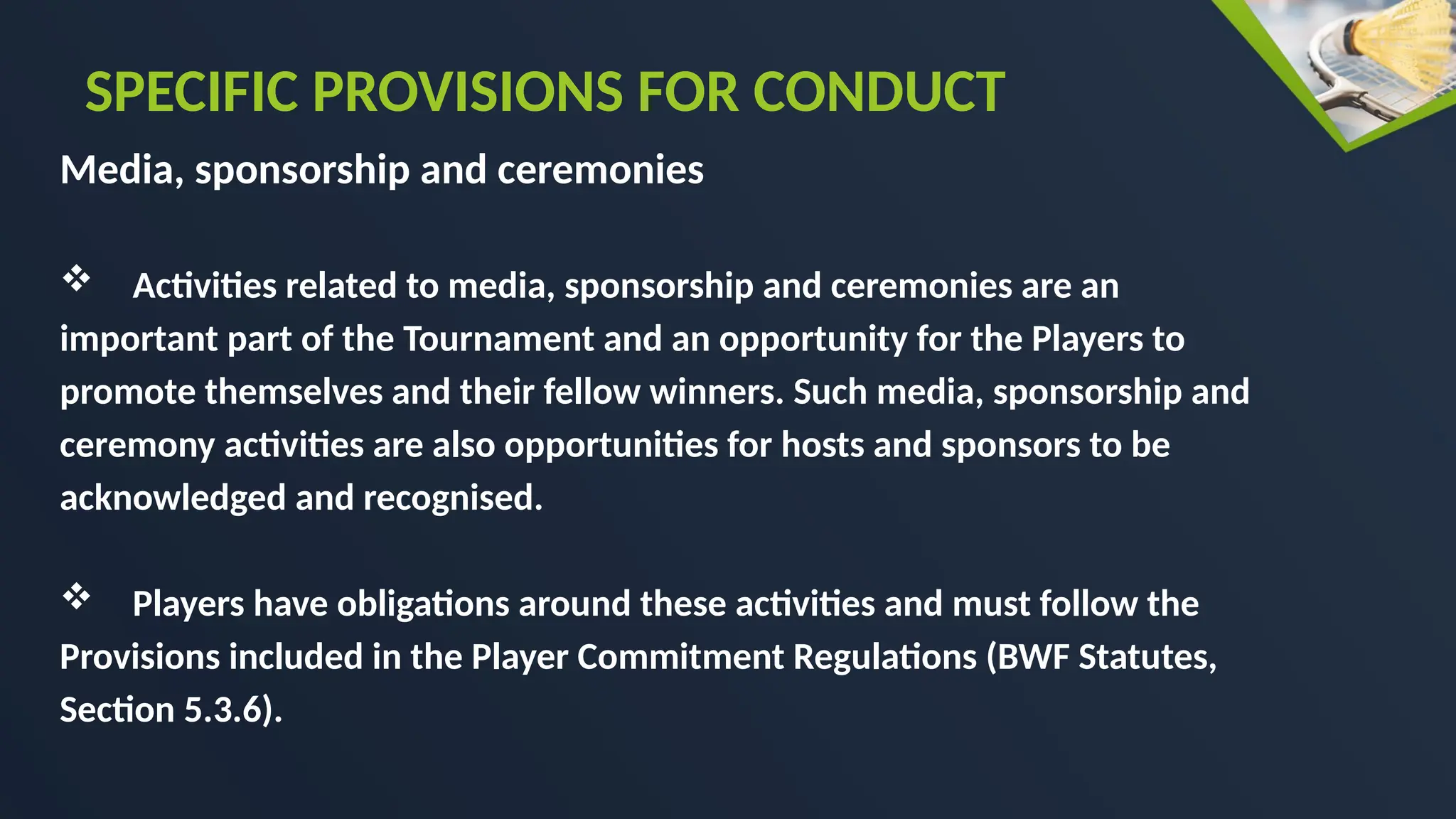 Media, sponsorship and ceremonies
 Activities related to media, sponsorship and ceremonies are an
important part of the Tournament and an opportunity for the Players to
promote themselves and their fellow winners. Such media, sponsorship and
ceremony activities are also opportunities for hosts and sponsors to be
acknowledged and recognised.
 Players have obligations around these activities and must follow the
Provisions included in the Player Commitment Regulations (BWF Statutes,
Section 5.3.6).
SPECIFIC PROVISIONS FOR CONDUCT
 