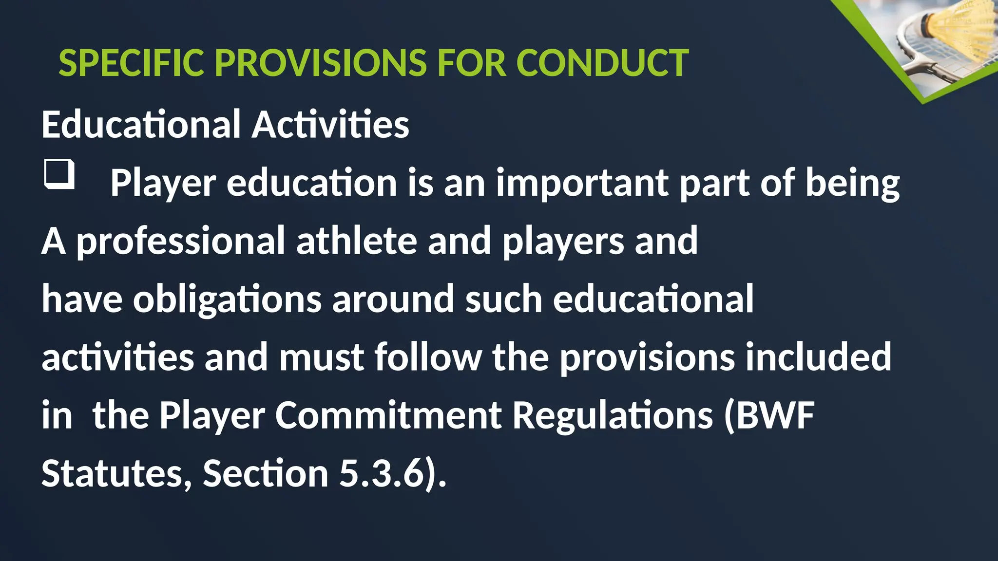Educational Activities
 Player education is an important part of being
A professional athlete and players and
have obligations around such educational
activities and must follow the provisions included
in the Player Commitment Regulations (BWF
Statutes, Section 5.3.6).
SPECIFIC PROVISIONS FOR CONDUCT
 