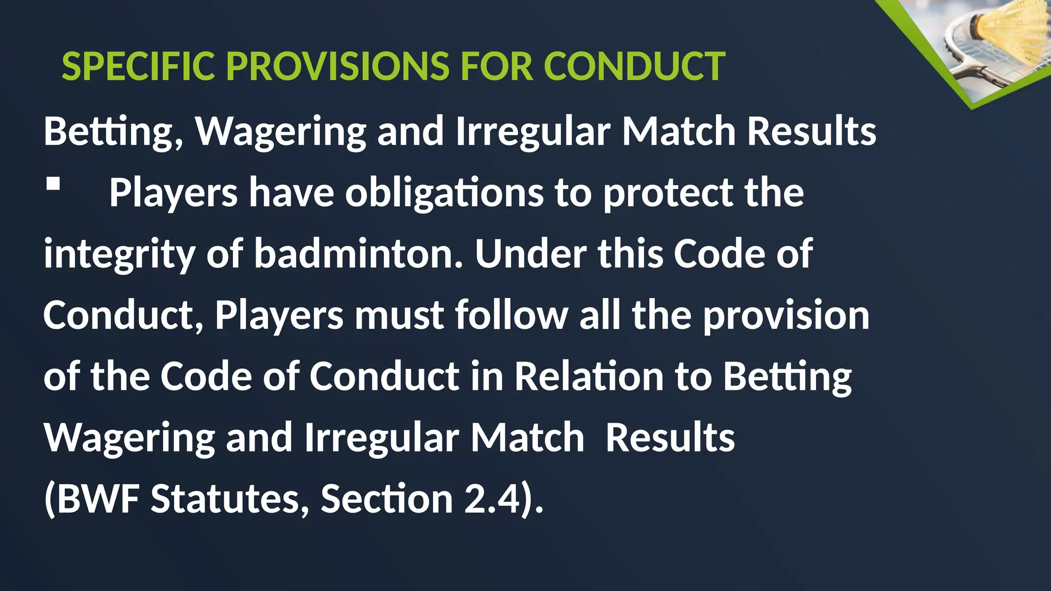 Betting, Wagering and Irregular Match Results
 Players have obligations to protect the
integrity of badminton. Under this Code of
Conduct, Players must follow all the provision
of the Code of Conduct in Relation to Betting
Wagering and Irregular Match Results
(BWF Statutes, Section 2.4).
SPECIFIC PROVISIONS FOR CONDUCT
 
