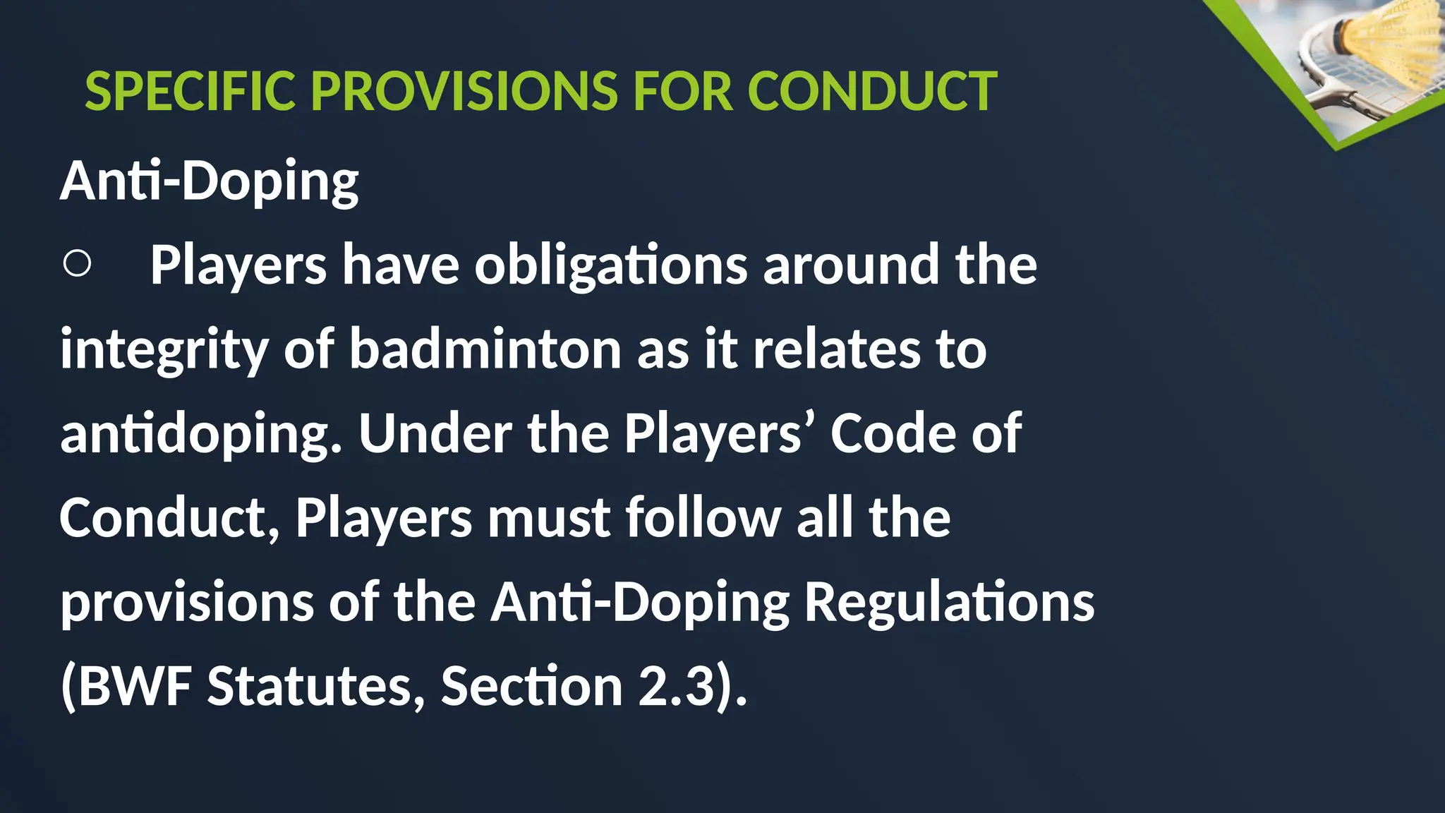 Anti-Doping
o Players have obligations around the
integrity of badminton as it relates to
antidoping. Under the Players’ Code of
Conduct, Players must follow all the
provisions of the Anti-Doping Regulations
(BWF Statutes, Section 2.3).
SPECIFIC PROVISIONS FOR CONDUCT
 