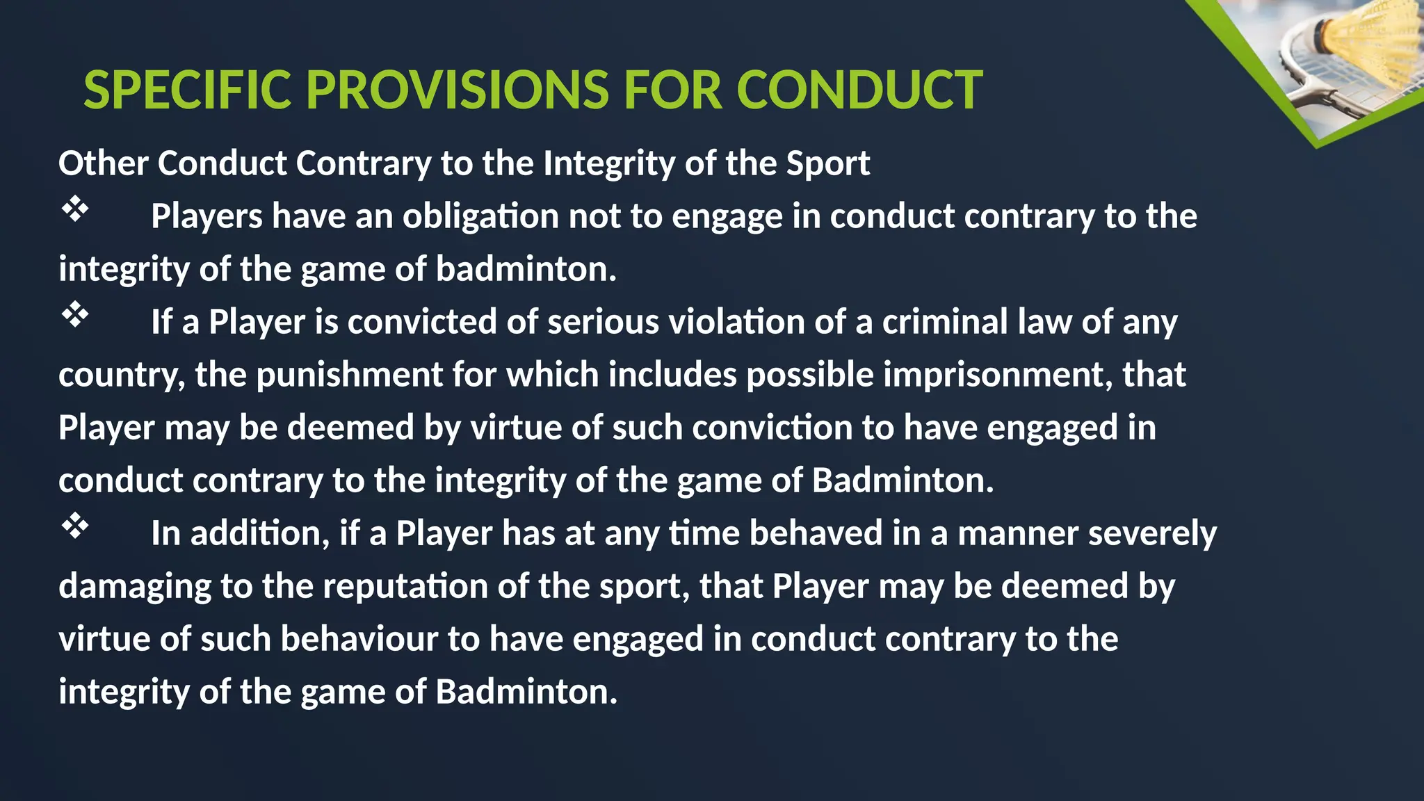 Other Conduct Contrary to the Integrity of the Sport
 Players have an obligation not to engage in conduct contrary to the
integrity of the game of badminton.
 If a Player is convicted of serious violation of a criminal law of any
country, the punishment for which includes possible imprisonment, that
Player may be deemed by virtue of such conviction to have engaged in
conduct contrary to the integrity of the game of Badminton.
 In addition, if a Player has at any time behaved in a manner severely
damaging to the reputation of the sport, that Player may be deemed by
virtue of such behaviour to have engaged in conduct contrary to the
integrity of the game of Badminton.
SPECIFIC PROVISIONS FOR CONDUCT
 
