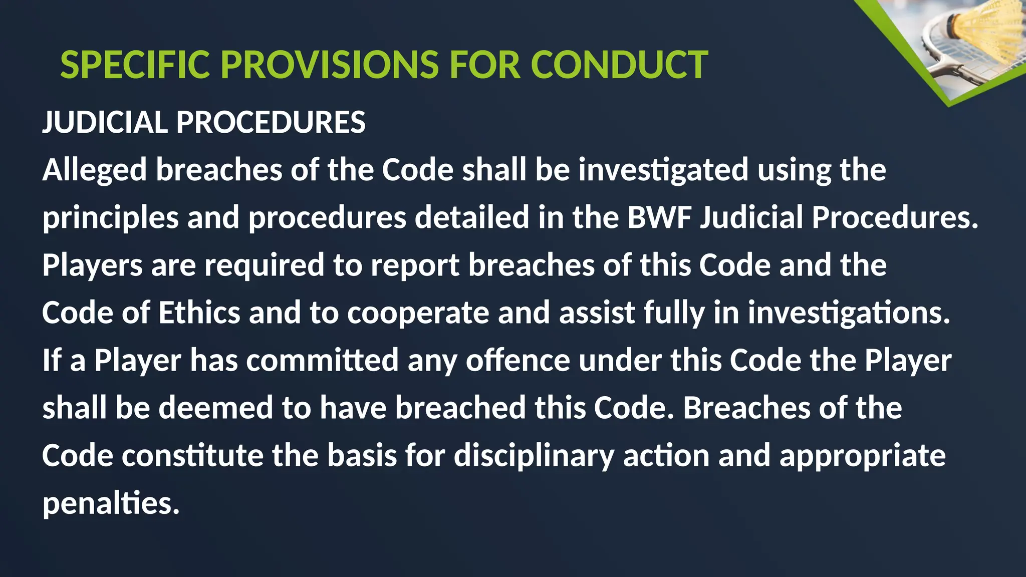 JUDICIAL PROCEDURES
Alleged breaches of the Code shall be investigated using the
principles and procedures detailed in the BWF Judicial Procedures.
Players are required to report breaches of this Code and the
Code of Ethics and to cooperate and assist fully in investigations.
If a Player has committed any offence under this Code the Player
shall be deemed to have breached this Code. Breaches of the
Code constitute the basis for disciplinary action and appropriate
penalties.
SPECIFIC PROVISIONS FOR CONDUCT
 