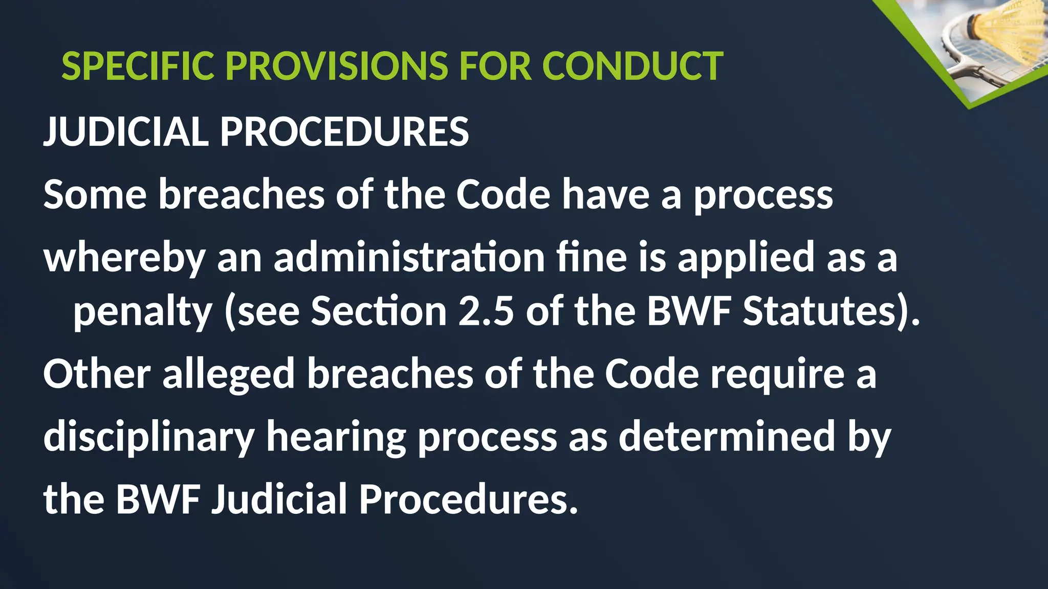 JUDICIAL PROCEDURES
Some breaches of the Code have a process
whereby an administration fine is applied as a
penalty (see Section 2.5 of the BWF Statutes).
Other alleged breaches of the Code require a
disciplinary hearing process as determined by
the BWF Judicial Procedures.
SPECIFIC PROVISIONS FOR CONDUCT
 