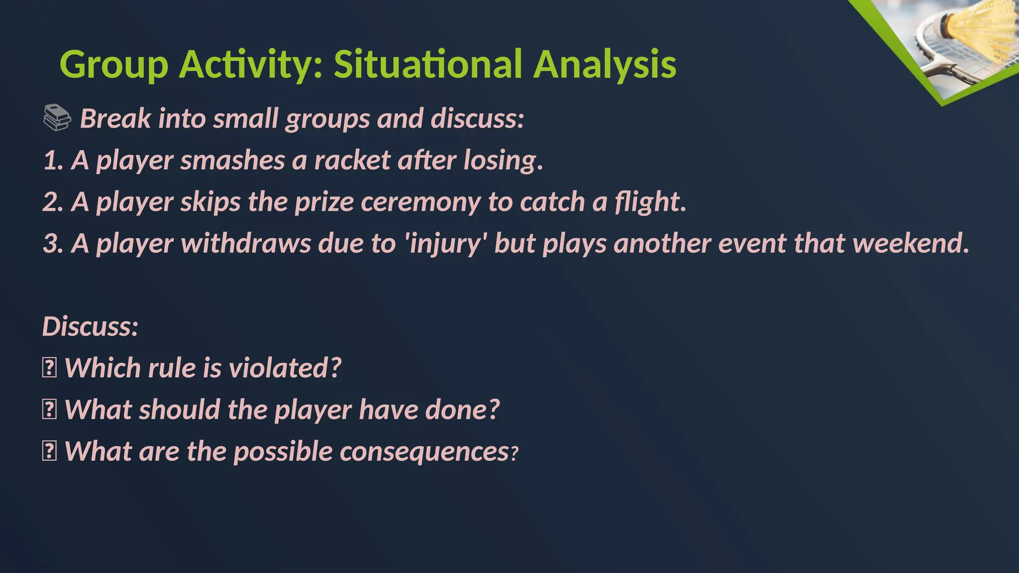 Group Activity: Situational Analysis
📚 Break into small groups and discuss:
1. A player smashes a racket after losing.
2. A player skips the prize ceremony to catch a flight.
3. A player withdraws due to 'injury' but plays another event that weekend.
Discuss:
🔸 Which rule is violated?
🔸 What should the player have done?
🔸 What are the possible consequences?
 