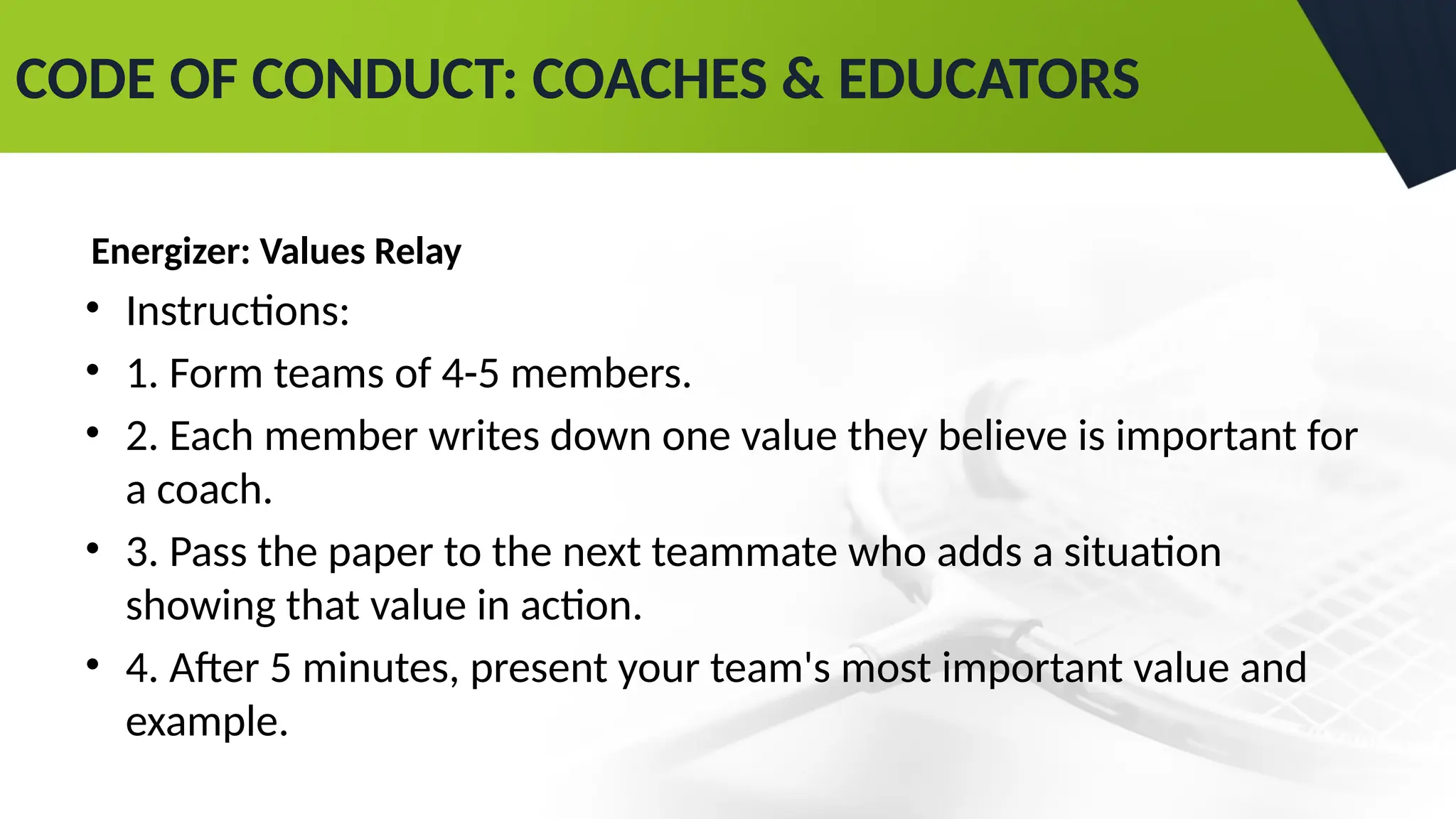CODE OF CONDUCT: COACHES & EDUCATORS
Energizer: Values Relay
• Instructions:
• 1. Form teams of 4-5 members.
• 2. Each member writes down one value they believe is important for
a coach.
• 3. Pass the paper to the next teammate who adds a situation
showing that value in action.
• 4. After 5 minutes, present your team's most important value and
example.
 