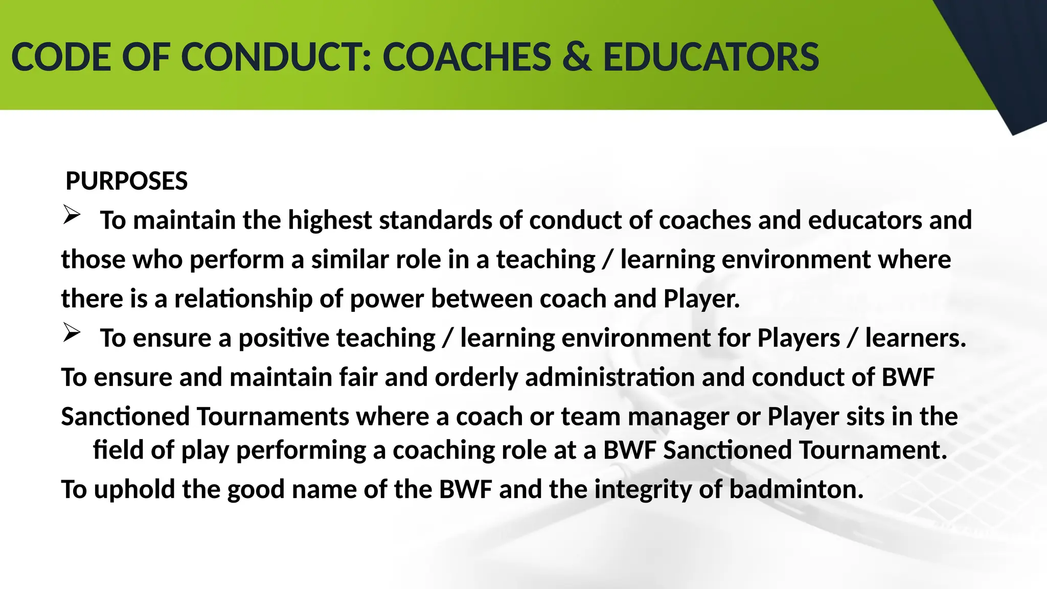 CODE OF CONDUCT: COACHES & EDUCATORS
PURPOSES
 To maintain the highest standards of conduct of coaches and educators and
those who perform a similar role in a teaching / learning environment where
there is a relationship of power between coach and Player.
 To ensure a positive teaching / learning environment for Players / learners.
To ensure and maintain fair and orderly administration and conduct of BWF
Sanctioned Tournaments where a coach or team manager or Player sits in the
field of play performing a coaching role at a BWF Sanctioned Tournament.
To uphold the good name of the BWF and the integrity of badminton.
 