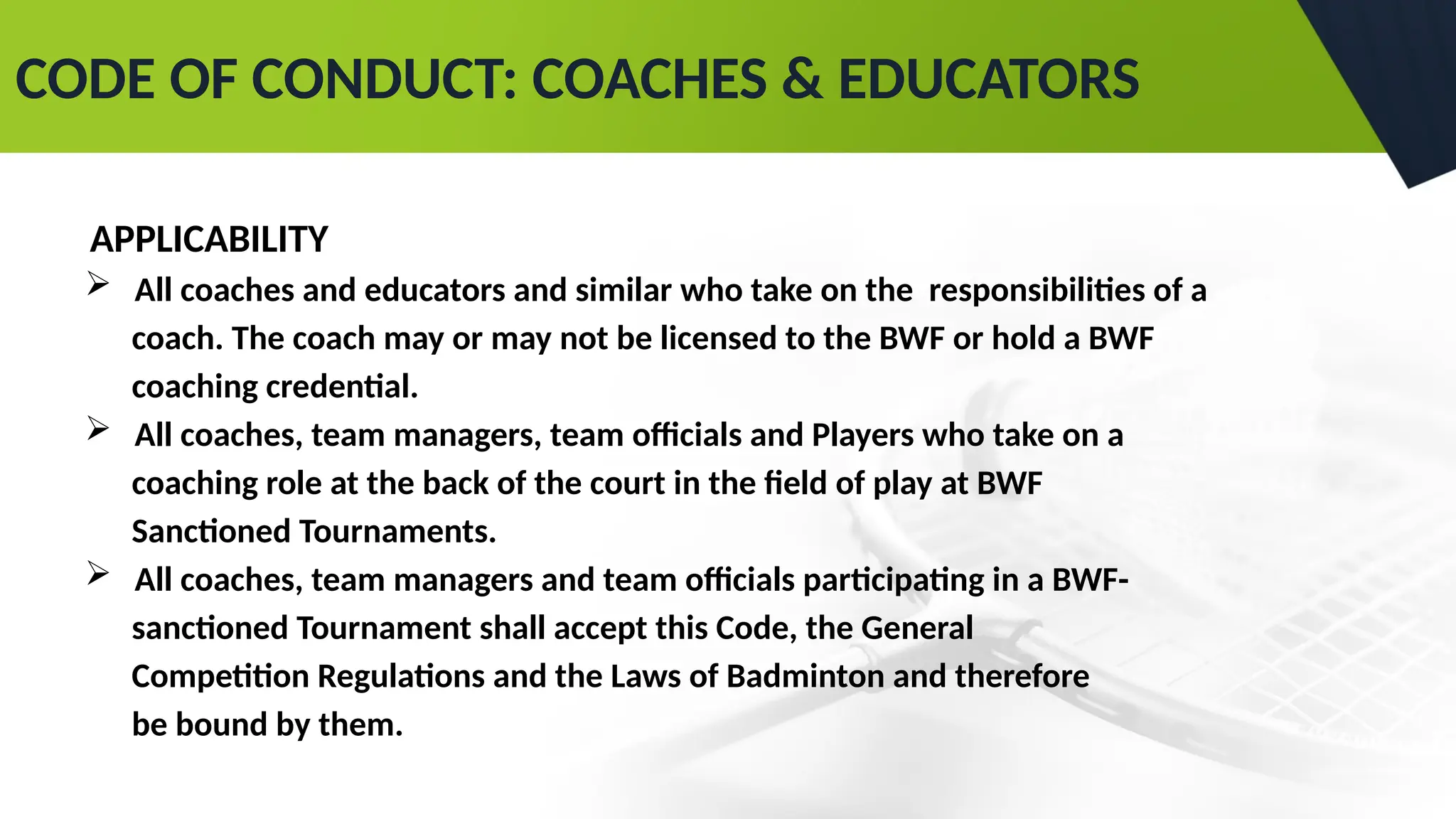 CODE OF CONDUCT: COACHES & EDUCATORS
APPLICABILITY
 All coaches and educators and similar who take on the responsibilities of a
coach. The coach may or may not be licensed to the BWF or hold a BWF
coaching credential.
 All coaches, team managers, team officials and Players who take on a
coaching role at the back of the court in the field of play at BWF
Sanctioned Tournaments.
 All coaches, team managers and team officials participating in a BWF-
sanctioned Tournament shall accept this Code, the General
Competition Regulations and the Laws of Badminton and therefore
be bound by them.
 