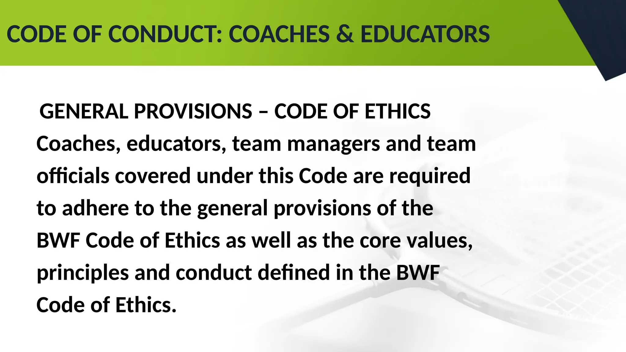 CODE OF CONDUCT: COACHES & EDUCATORS
GENERAL PROVISIONS – CODE OF ETHICS
Coaches, educators, team managers and team
officials covered under this Code are required
to adhere to the general provisions of the
BWF Code of Ethics as well as the core values,
principles and conduct defined in the BWF
Code of Ethics.
 