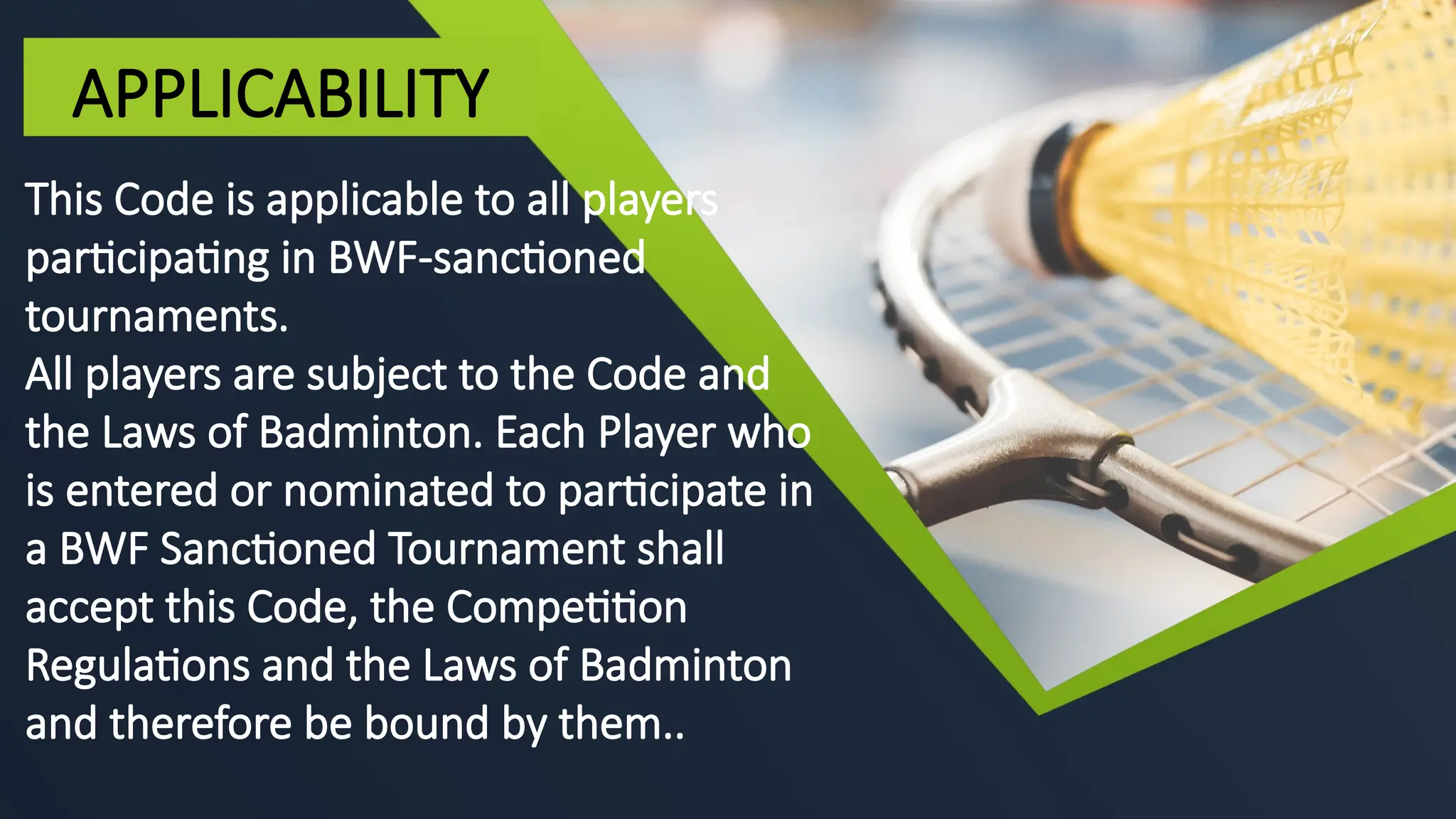 This Code is applicable to all players
participating in BWF-sanctioned
tournaments.
All players are subject to the Code and
the Laws of Badminton. Each Player who
is entered or nominated to participate in
a BWF Sanctioned Tournament shall
accept this Code, the Competition
Regulations and the Laws of Badminton
and therefore be bound by them..
APPLICABILITY
 