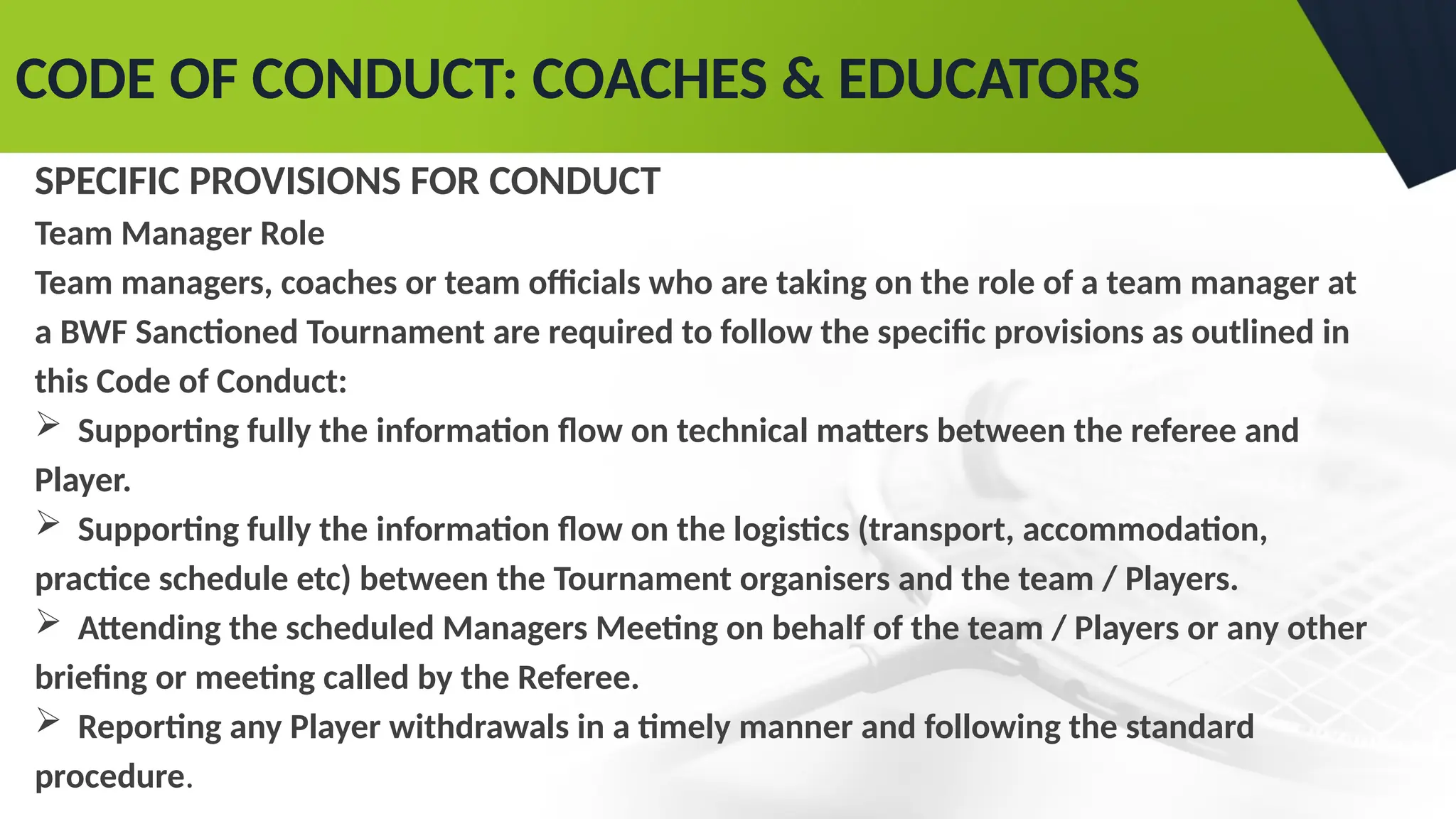 CODE OF CONDUCT: COACHES & EDUCATORS
SPECIFIC PROVISIONS FOR CONDUCT
Team Manager Role
Team managers, coaches or team officials who are taking on the role of a team manager at
a BWF Sanctioned Tournament are required to follow the specific provisions as outlined in
this Code of Conduct:
 Supporting fully the information flow on technical matters between the referee and
Player.
 Supporting fully the information flow on the logistics (transport, accommodation,
practice schedule etc) between the Tournament organisers and the team / Players.
 Attending the scheduled Managers Meeting on behalf of the team / Players or any other
briefing or meeting called by the Referee.
 Reporting any Player withdrawals in a timely manner and following the standard
procedure.
 