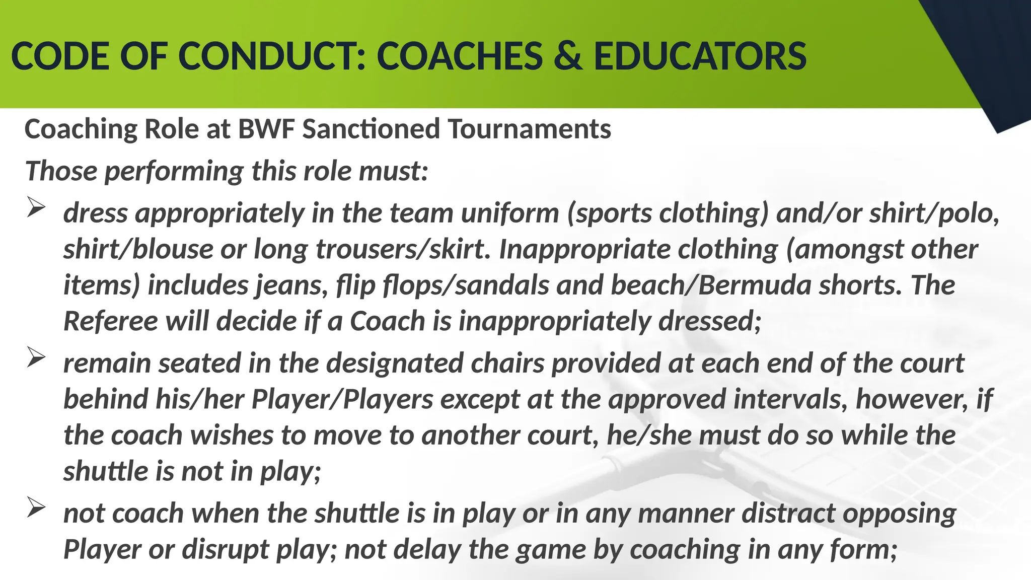CODE OF CONDUCT: COACHES & EDUCATORS
Coaching Role at BWF Sanctioned Tournaments
Those performing this role must:
 dress appropriately in the team uniform (sports clothing) and/or shirt/polo,
shirt/blouse or long trousers/skirt. Inappropriate clothing (amongst other
items) includes jeans, flip flops/sandals and beach/Bermuda shorts. The
Referee will decide if a Coach is inappropriately dressed;
 remain seated in the designated chairs provided at each end of the court
behind his/her Player/Players except at the approved intervals, however, if
the coach wishes to move to another court, he/she must do so while the
shuttle is not in play;
 not coach when the shuttle is in play or in any manner distract opposing
Player or disrupt play; not delay the game by coaching in any form;
 