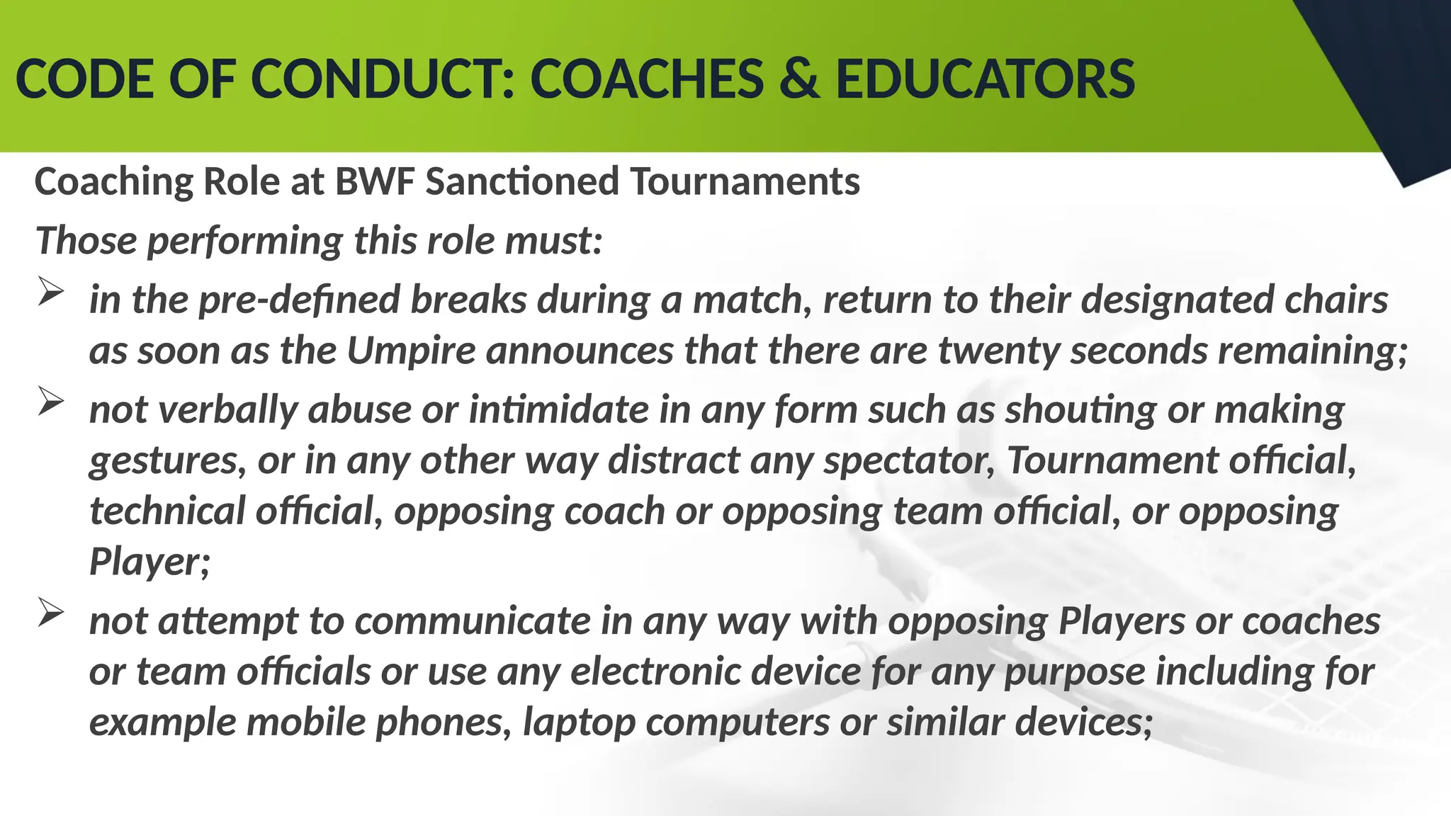 CODE OF CONDUCT: COACHES & EDUCATORS
Coaching Role at BWF Sanctioned Tournaments
Those performing this role must:
 in the pre-defined breaks during a match, return to their designated chairs
as soon as the Umpire announces that there are twenty seconds remaining;
 not verbally abuse or intimidate in any form such as shouting or making
gestures, or in any other way distract any spectator, Tournament official,
technical official, opposing coach or opposing team official, or opposing
Player;
 not attempt to communicate in any way with opposing Players or coaches
or team officials or use any electronic device for any purpose including for
example mobile phones, laptop computers or similar devices;
 