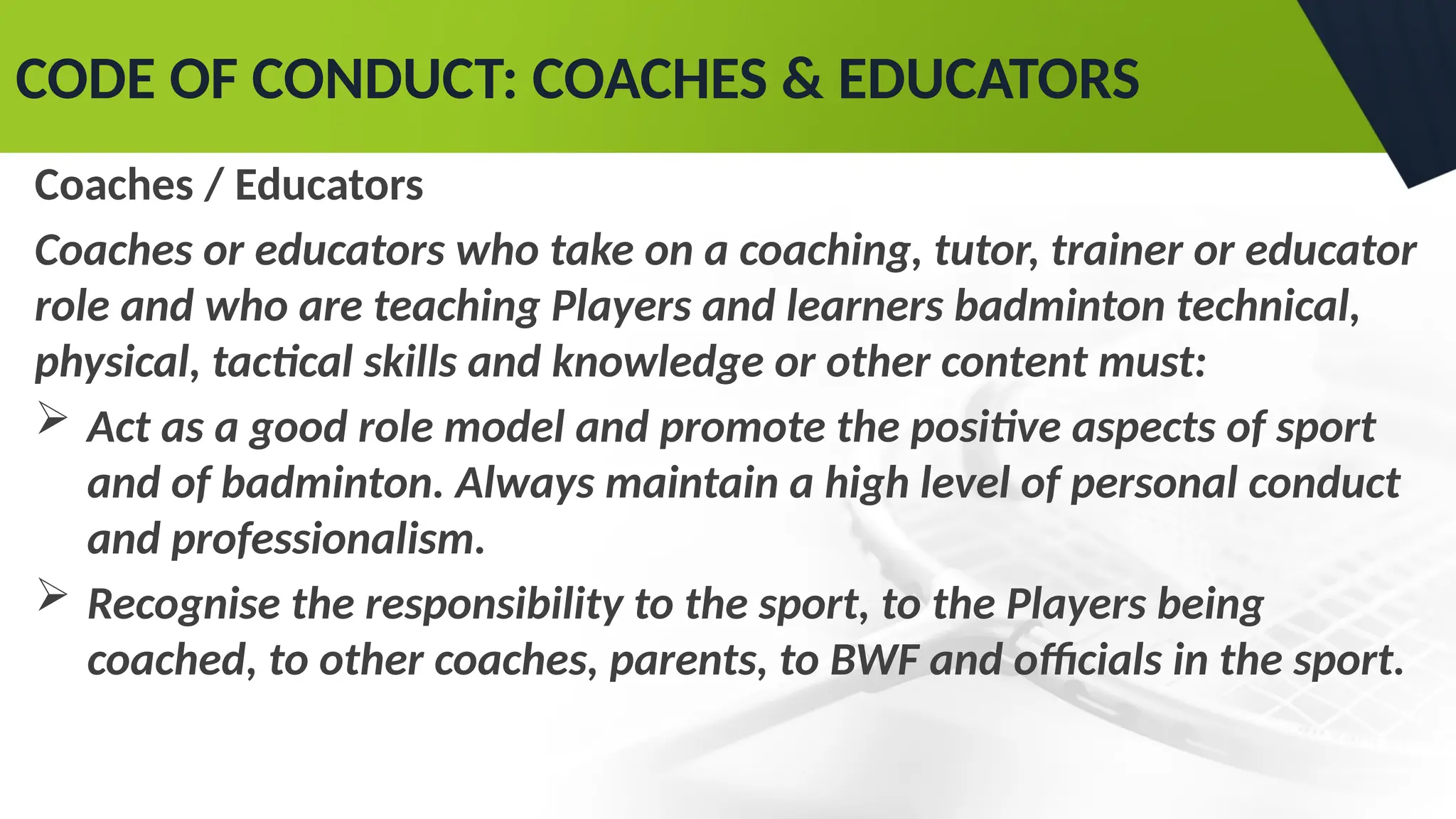 CODE OF CONDUCT: COACHES & EDUCATORS
Coaches / Educators
Coaches or educators who take on a coaching, tutor, trainer or educator
role and who are teaching Players and learners badminton technical,
physical, tactical skills and knowledge or other content must:
 Act as a good role model and promote the positive aspects of sport
and of badminton. Always maintain a high level of personal conduct
and professionalism.
 Recognise the responsibility to the sport, to the Players being
coached, to other coaches, parents, to BWF and officials in the sport.
 