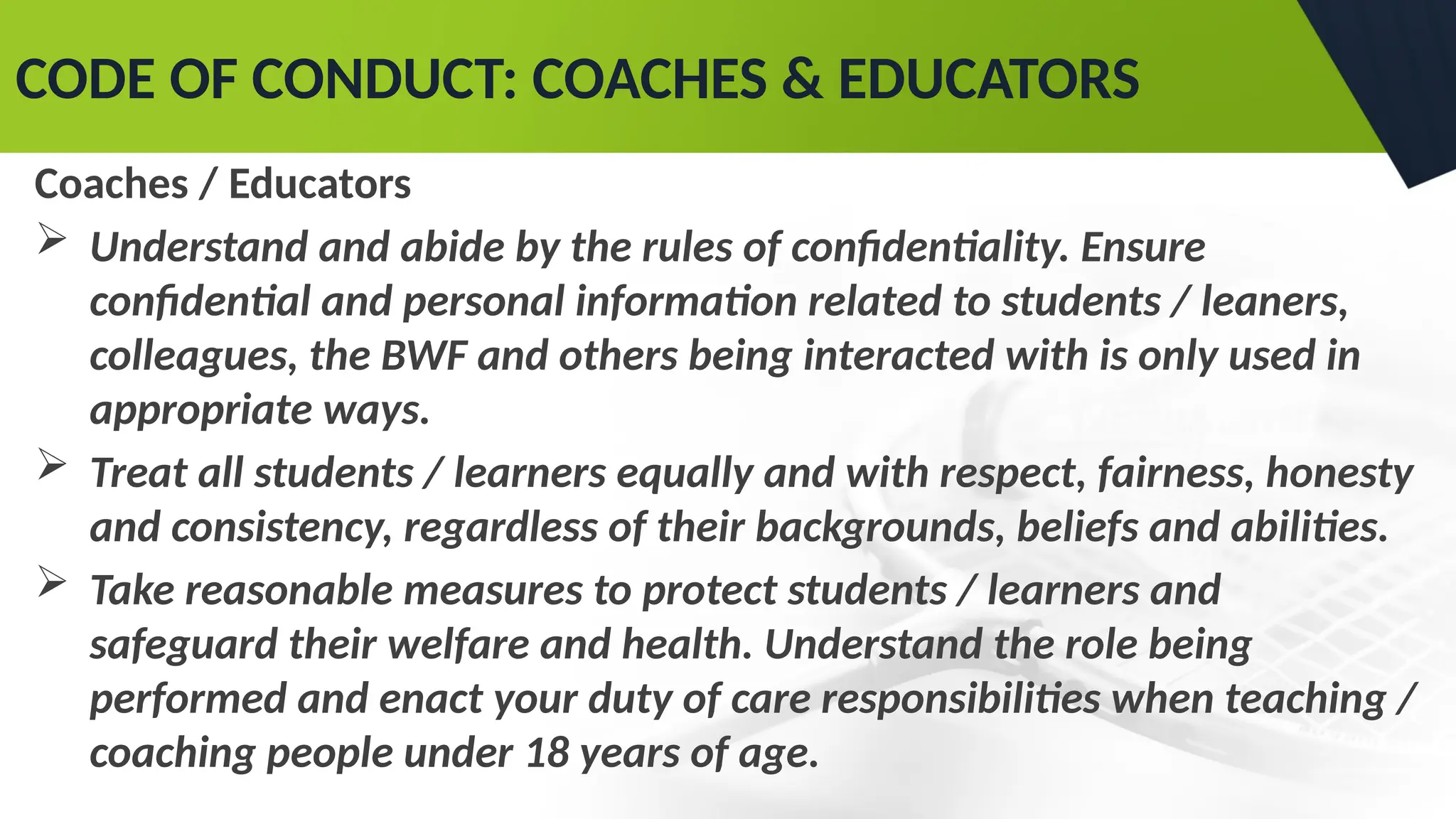 CODE OF CONDUCT: COACHES & EDUCATORS
Coaches / Educators
 Understand and abide by the rules of confidentiality. Ensure
confidential and personal information related to students / leaners,
colleagues, the BWF and others being interacted with is only used in
appropriate ways.
 Treat all students / learners equally and with respect, fairness, honesty
and consistency, regardless of their backgrounds, beliefs and abilities.
 Take reasonable measures to protect students / learners and
safeguard their welfare and health. Understand the role being
performed and enact your duty of care responsibilities when teaching /
coaching people under 18 years of age.
 