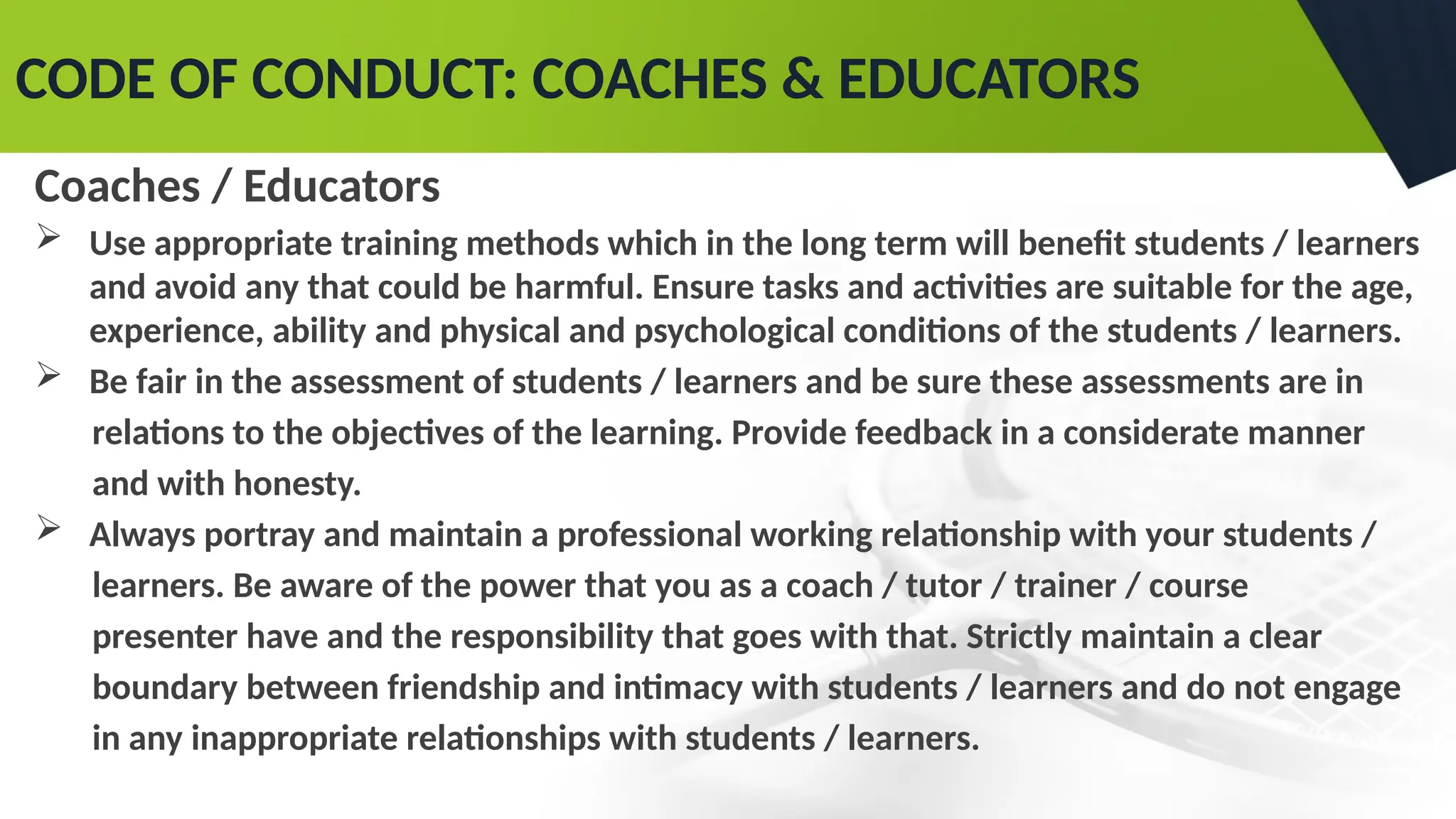 CODE OF CONDUCT: COACHES & EDUCATORS
Coaches / Educators
 Use appropriate training methods which in the long term will benefit students / learners
and avoid any that could be harmful. Ensure tasks and activities are suitable for the age,
experience, ability and physical and psychological conditions of the students / learners.
 Be fair in the assessment of students / learners and be sure these assessments are in
relations to the objectives of the learning. Provide feedback in a considerate manner
and with honesty.
 Always portray and maintain a professional working relationship with your students /
learners. Be aware of the power that you as a coach / tutor / trainer / course
presenter have and the responsibility that goes with that. Strictly maintain a clear
boundary between friendship and intimacy with students / learners and do not engage
in any inappropriate relationships with students / learners.
 