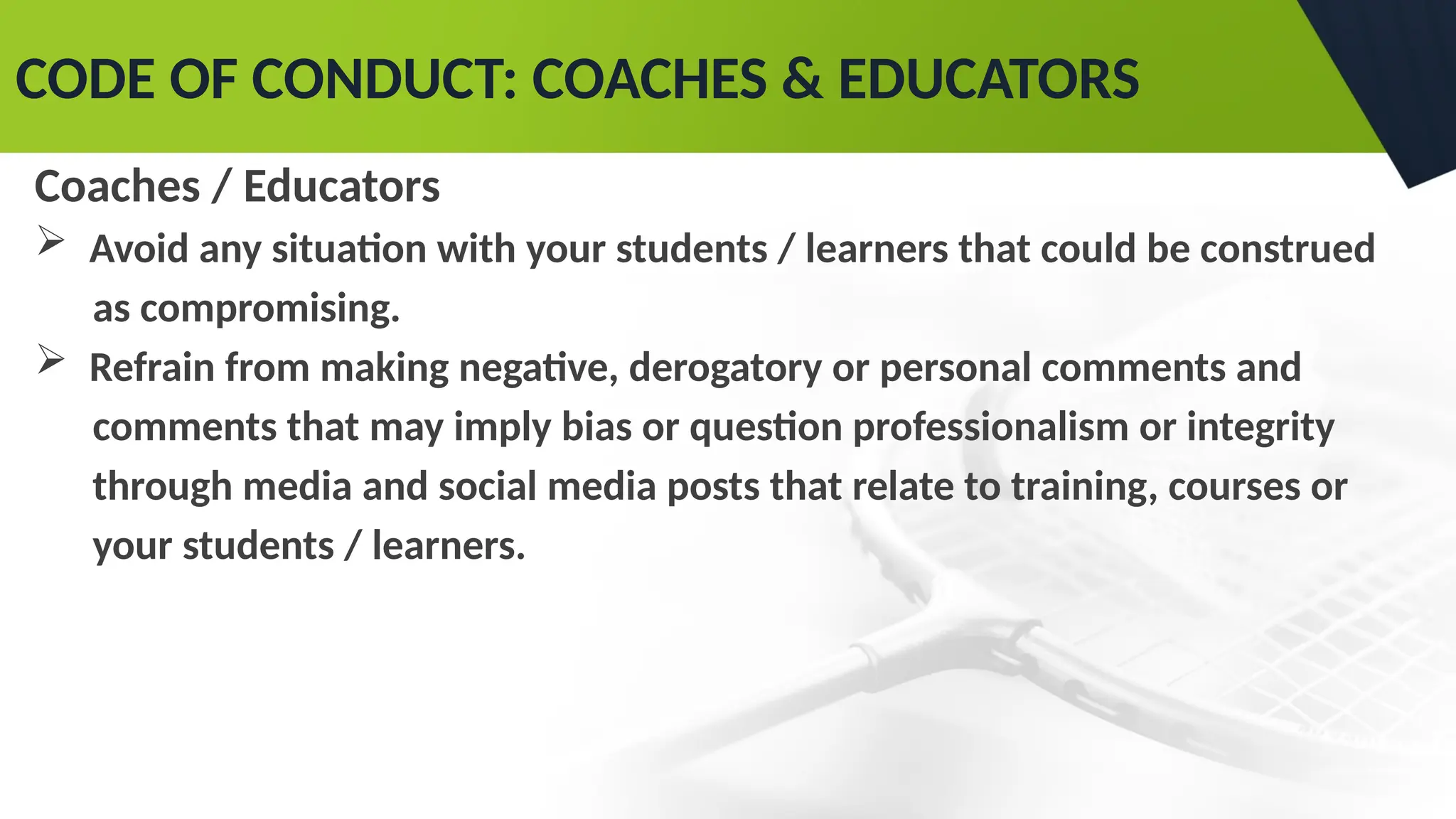 CODE OF CONDUCT: COACHES & EDUCATORS
Coaches / Educators
 Avoid any situation with your students / learners that could be construed
as compromising.
 Refrain from making negative, derogatory or personal comments and
comments that may imply bias or question professionalism or integrity
through media and social media posts that relate to training, courses or
your students / learners.
 