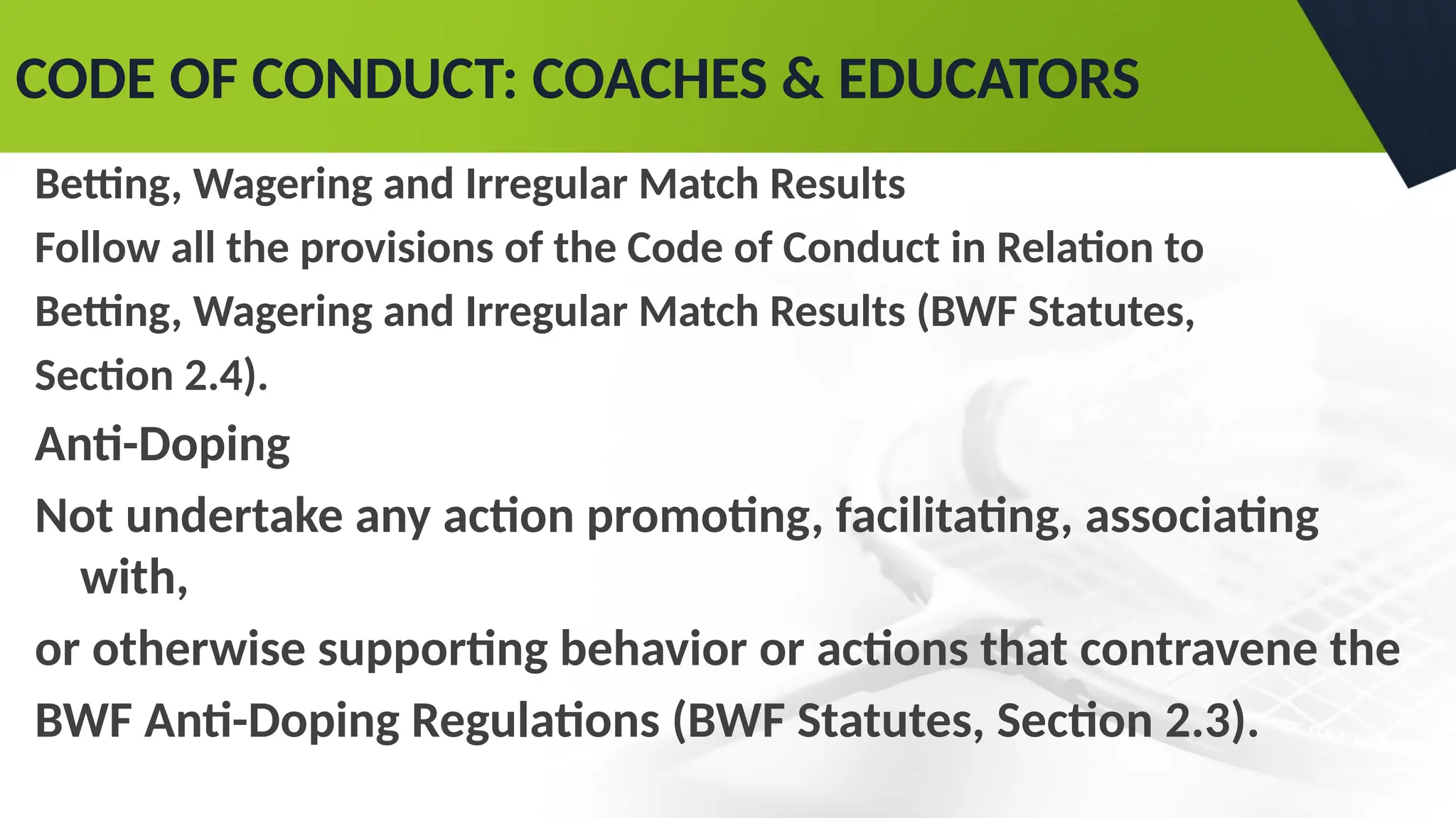 CODE OF CONDUCT: COACHES & EDUCATORS
Betting, Wagering and Irregular Match Results
Follow all the provisions of the Code of Conduct in Relation to
Betting, Wagering and Irregular Match Results (BWF Statutes,
Section 2.4).
Anti-Doping
Not undertake any action promoting, facilitating, associating
with,
or otherwise supporting behavior or actions that contravene the
BWF Anti-Doping Regulations (BWF Statutes, Section 2.3).
 