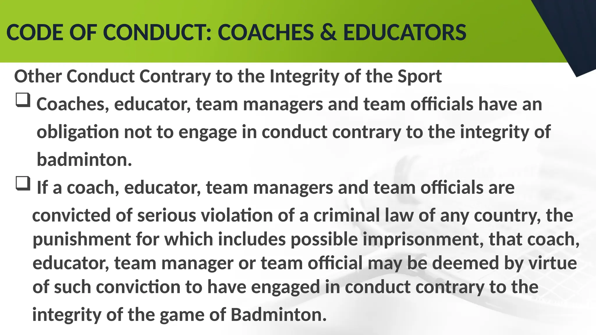 CODE OF CONDUCT: COACHES & EDUCATORS
Other Conduct Contrary to the Integrity of the Sport
 Coaches, educator, team managers and team officials have an
obligation not to engage in conduct contrary to the integrity of
badminton.
 If a coach, educator, team managers and team officials are
convicted of serious violation of a criminal law of any country, the
punishment for which includes possible imprisonment, that coach,
educator, team manager or team official may be deemed by virtue
of such conviction to have engaged in conduct contrary to the
integrity of the game of Badminton.
 