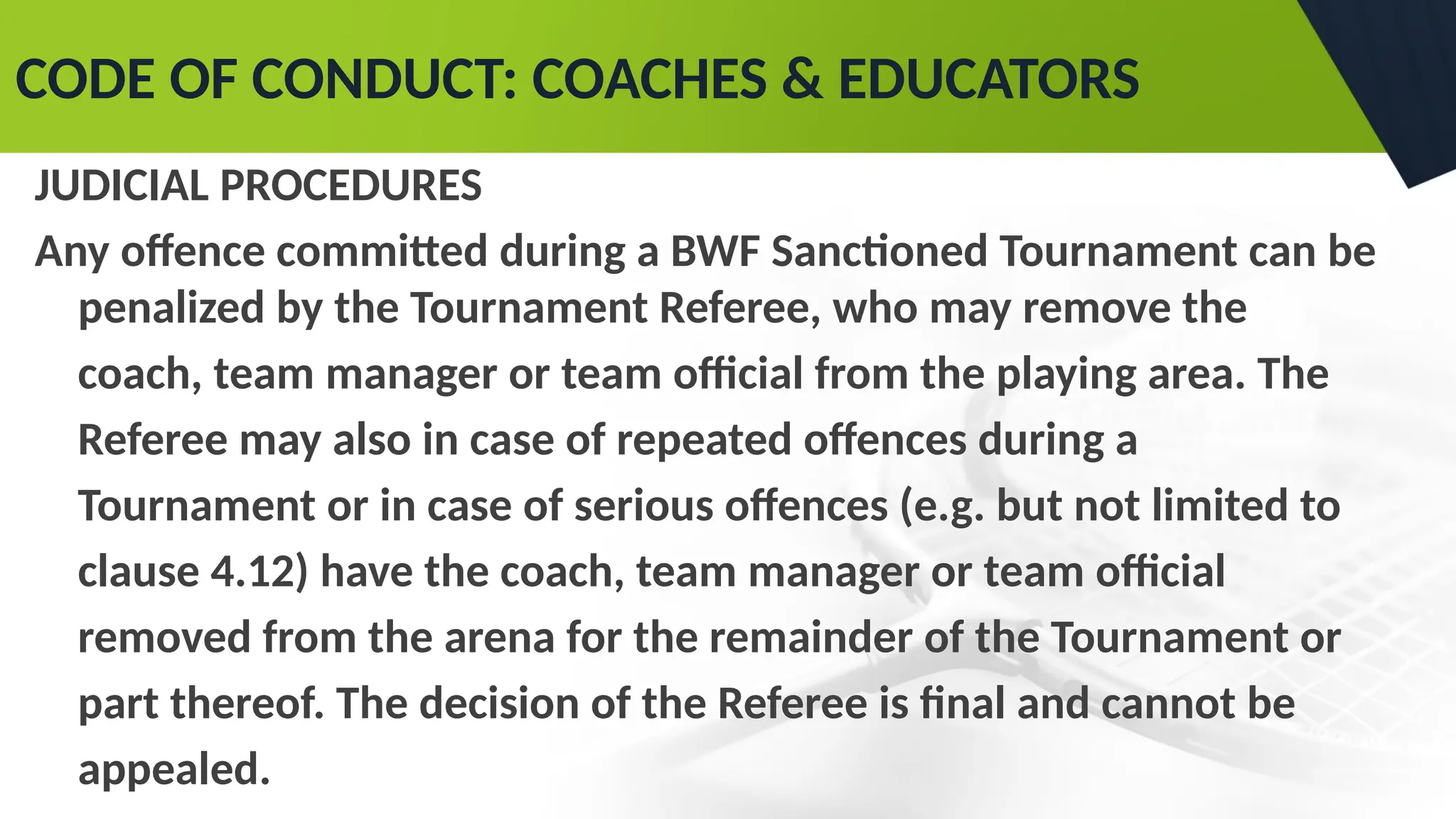 CODE OF CONDUCT: COACHES & EDUCATORS
JUDICIAL PROCEDURES
Any offence committed during a BWF Sanctioned Tournament can be
penalized by the Tournament Referee, who may remove the
coach, team manager or team official from the playing area. The
Referee may also in case of repeated offences during a
Tournament or in case of serious offences (e.g. but not limited to
clause 4.12) have the coach, team manager or team official
removed from the arena for the remainder of the Tournament or
part thereof. The decision of the Referee is final and cannot be
appealed.
 