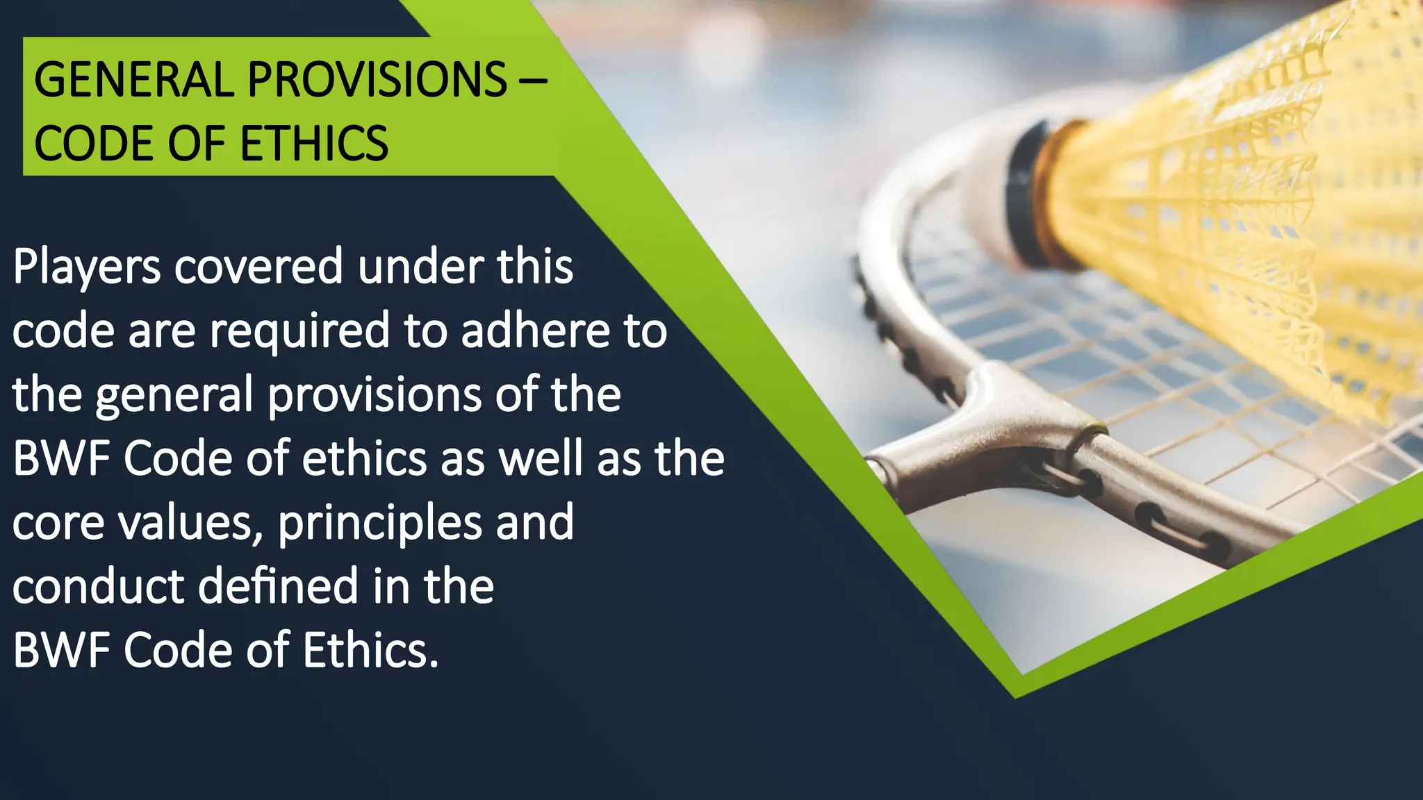 Players covered under this
code are required to adhere to
the general provisions of the
BWF Code of ethics as well as the
core values, principles and
conduct defined in the
BWF Code of Ethics.
GENERAL PROVISIONS –
CODE OF ETHICS
 