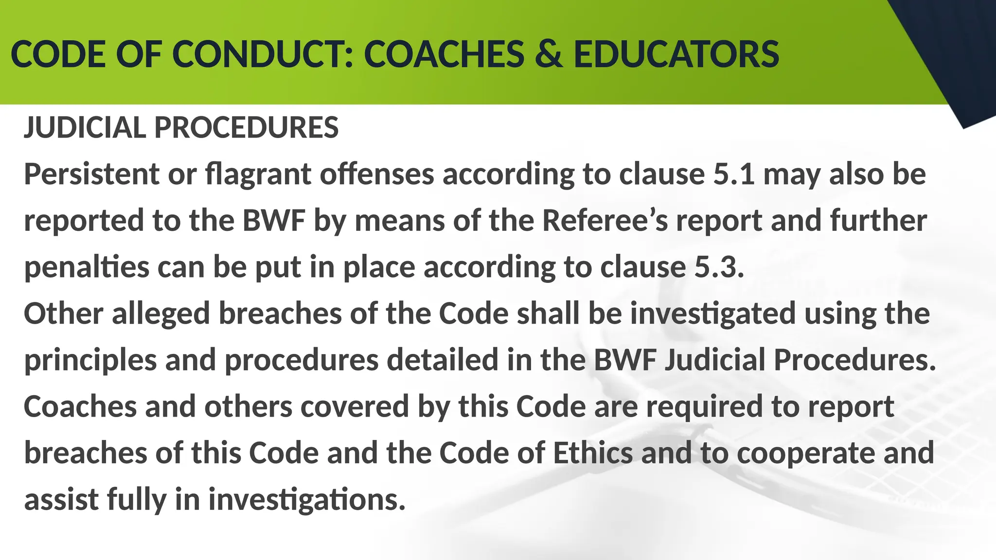 CODE OF CONDUCT: COACHES & EDUCATORS
JUDICIAL PROCEDURES
Persistent or flagrant offenses according to clause 5.1 may also be
reported to the BWF by means of the Referee’s report and further
penalties can be put in place according to clause 5.3.
Other alleged breaches of the Code shall be investigated using the
principles and procedures detailed in the BWF Judicial Procedures.
Coaches and others covered by this Code are required to report
breaches of this Code and the Code of Ethics and to cooperate and
assist fully in investigations.
 