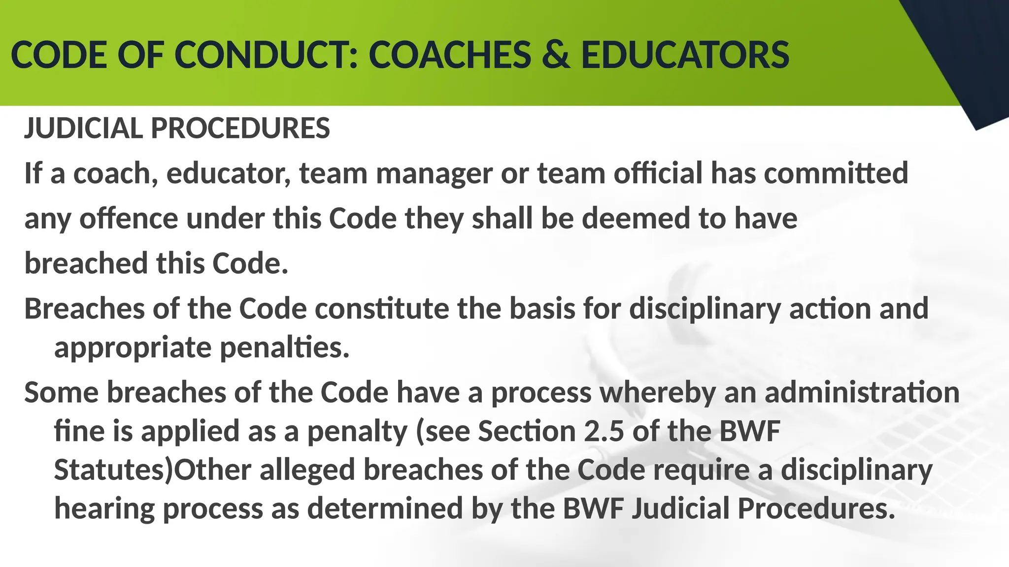 CODE OF CONDUCT: COACHES & EDUCATORS
JUDICIAL PROCEDURES
If a coach, educator, team manager or team official has committed
any offence under this Code they shall be deemed to have
breached this Code.
Breaches of the Code constitute the basis for disciplinary action and
appropriate penalties.
Some breaches of the Code have a process whereby an administration
fine is applied as a penalty (see Section 2.5 of the BWF
Statutes)Other alleged breaches of the Code require a disciplinary
hearing process as determined by the BWF Judicial Procedures.
 