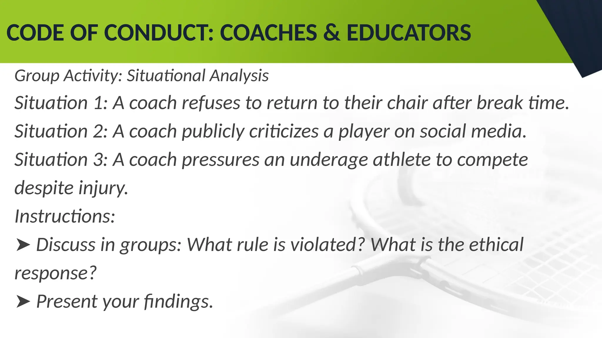 CODE OF CONDUCT: COACHES & EDUCATORS
Group Activity: Situational Analysis
Situation 1: A coach refuses to return to their chair after break time.
Situation 2: A coach publicly criticizes a player on social media.
Situation 3: A coach pressures an underage athlete to compete
despite injury.
Instructions:
➤ Discuss in groups: What rule is violated? What is the ethical
response?
➤ Present your findings.
 