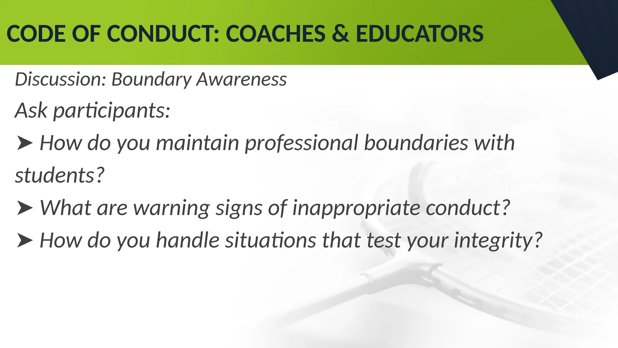 CODE OF CONDUCT: COACHES & EDUCATORS
Discussion: Boundary Awareness
Ask participants:
➤ How do you maintain professional boundaries with
students?
➤ What are warning signs of inappropriate conduct?
➤ How do you handle situations that test your integrity?
 