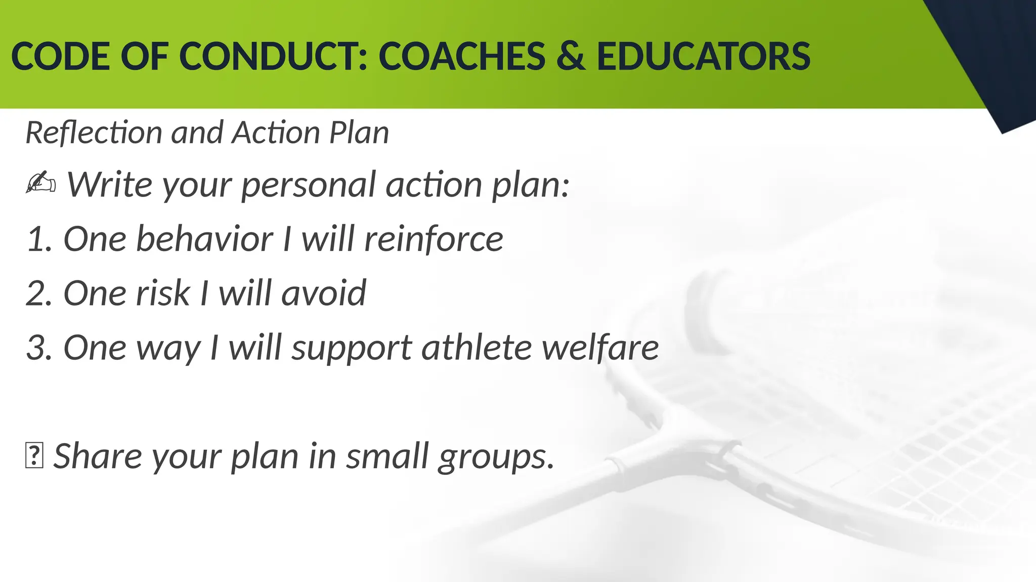 CODE OF CONDUCT: COACHES & EDUCATORS
Reflection and Action Plan
✍ Write your personal action plan:
1. One behavior I will reinforce
2. One risk I will avoid
3. One way I will support athlete welfare
💬 Share your plan in small groups.
 