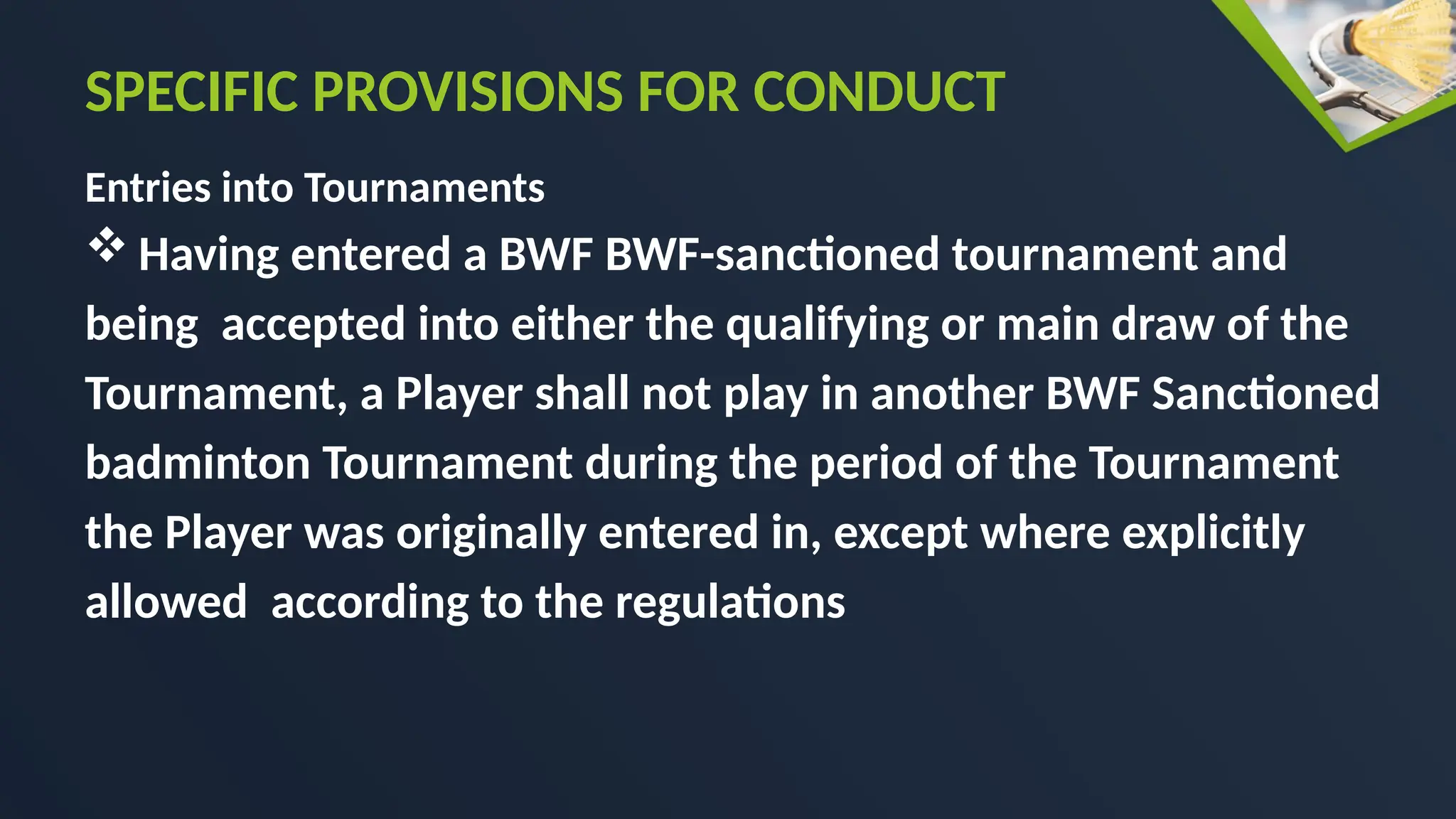 Entries into Tournaments
 Having entered a BWF BWF-sanctioned tournament and
being accepted into either the qualifying or main draw of the
Tournament, a Player shall not play in another BWF Sanctioned
badminton Tournament during the period of the Tournament
the Player was originally entered in, except where explicitly
allowed according to the regulations
SPECIFIC PROVISIONS FOR CONDUCT
 