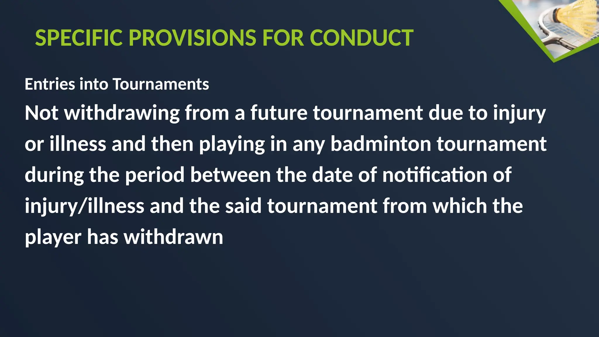Entries into Tournaments
Not withdrawing from a future tournament due to injury
or illness and then playing in any badminton tournament
during the period between the date of notification of
injury/illness and the said tournament from which the
player has withdrawn
SPECIFIC PROVISIONS FOR CONDUCT
 