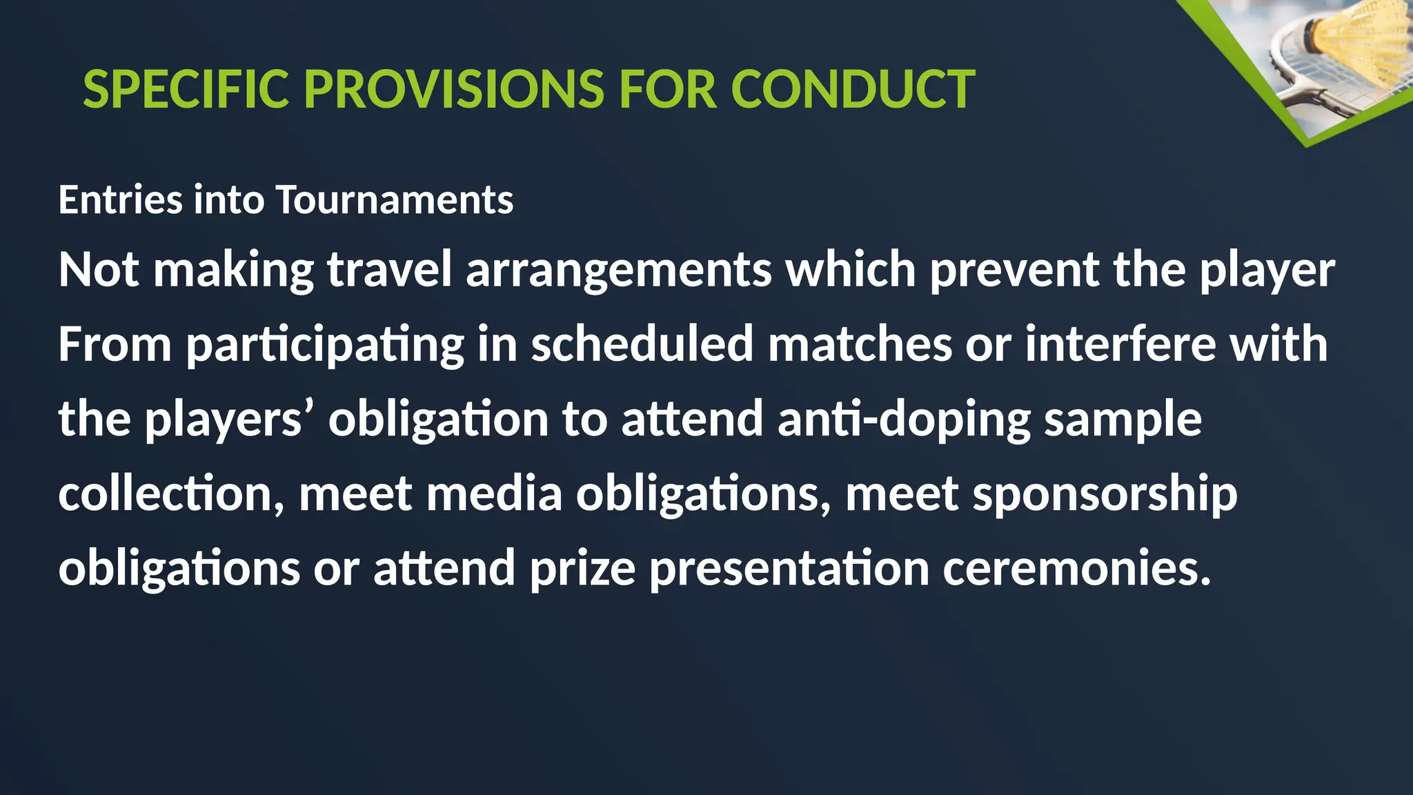 Entries into Tournaments
Not making travel arrangements which prevent the player
From participating in scheduled matches or interfere with
the players’ obligation to attend anti-doping sample
collection, meet media obligations, meet sponsorship
obligations or attend prize presentation ceremonies.
SPECIFIC PROVISIONS FOR CONDUCT
 