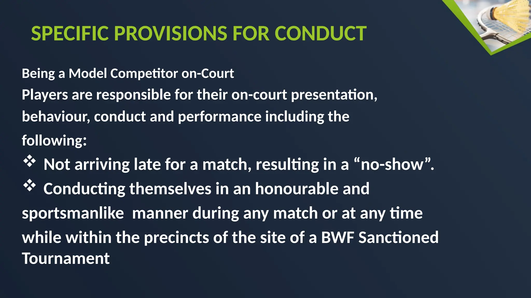 Being a Model Competitor on-Court
Players are responsible for their on-court presentation,
behaviour, conduct and performance including the
following:
 Not arriving late for a match, resulting in a “no-show”.
 Conducting themselves in an honourable and
sportsmanlike manner during any match or at any time
while within the precincts of the site of a BWF Sanctioned
Tournament
SPECIFIC PROVISIONS FOR CONDUCT
 